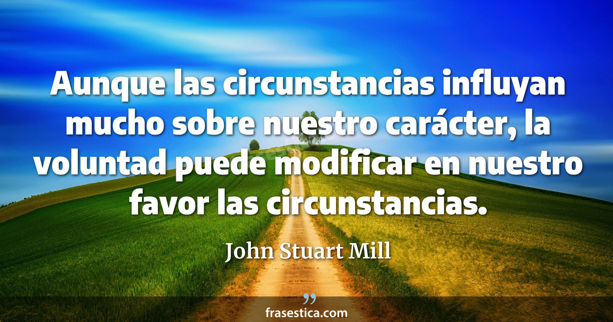 Aunque las circunstancias influyan mucho sobre nuestro carácter, la voluntad puede modificar en nuestro favor las circunstancias. - John Stuart Mill