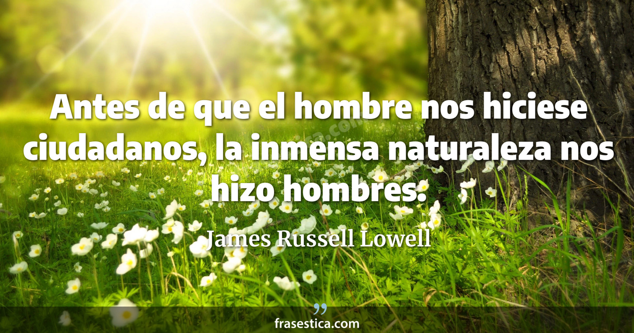 Antes de que el hombre nos hiciese ciudadanos, la inmensa naturaleza nos hizo hombres. - James Russell Lowell