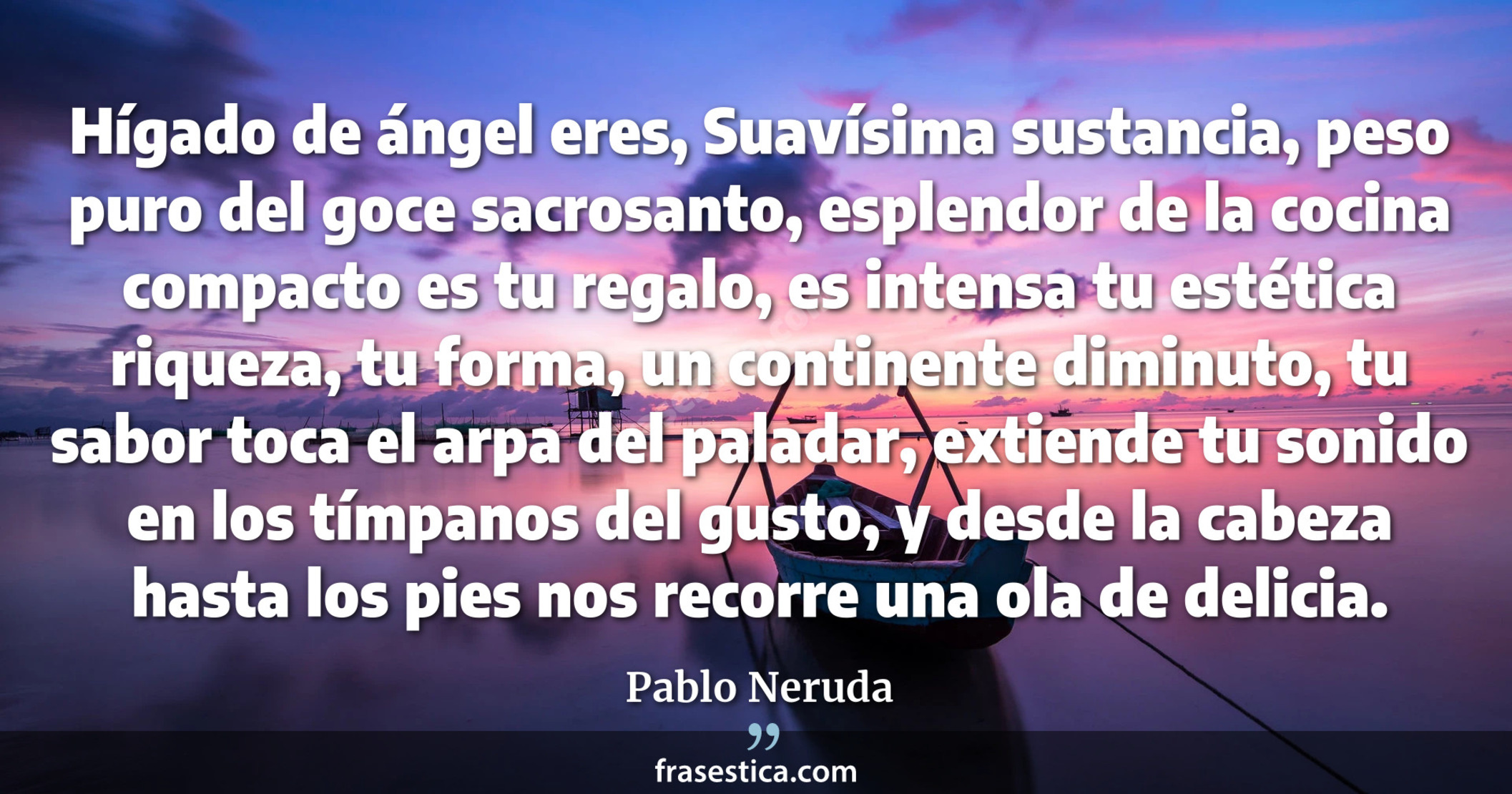 Hígado de ángel eres, Suavísima sustancia, peso puro del goce sacrosanto, esplendor de la cocina compacto es tu regalo, es intensa tu estética riqueza, tu forma, un continente diminuto, tu sabor toca el arpa del paladar, extiende tu sonido en los tímpanos del gusto, y desde la cabeza hasta los pies nos recorre una ola de delicia. - Pablo Neruda