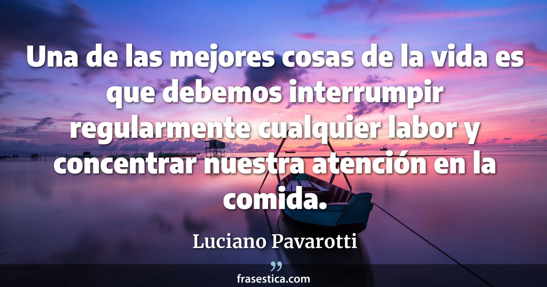 Una de las mejores cosas de la vida es que debemos interrumpir regularmente cualquier labor y concentrar nuestra atención en la comida. - Luciano Pavarotti