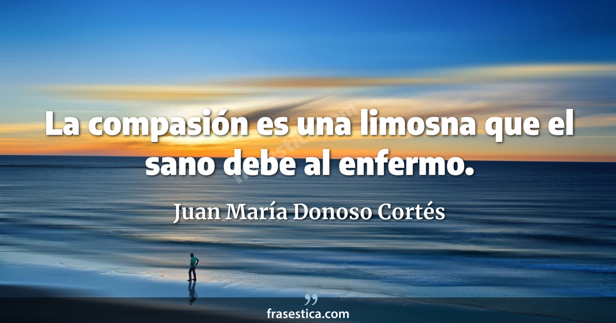 La compasión es una limosna que el sano debe al enfermo. - Juan María Donoso Cortés