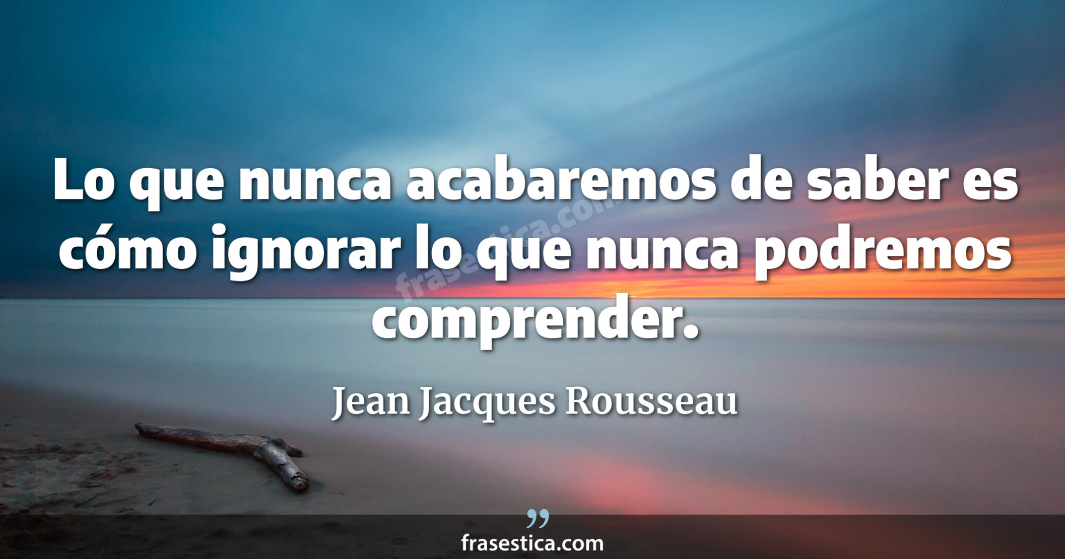 Lo que nunca acabaremos de saber es cómo ignorar lo que nunca podremos comprender. - Jean Jacques Rousseau