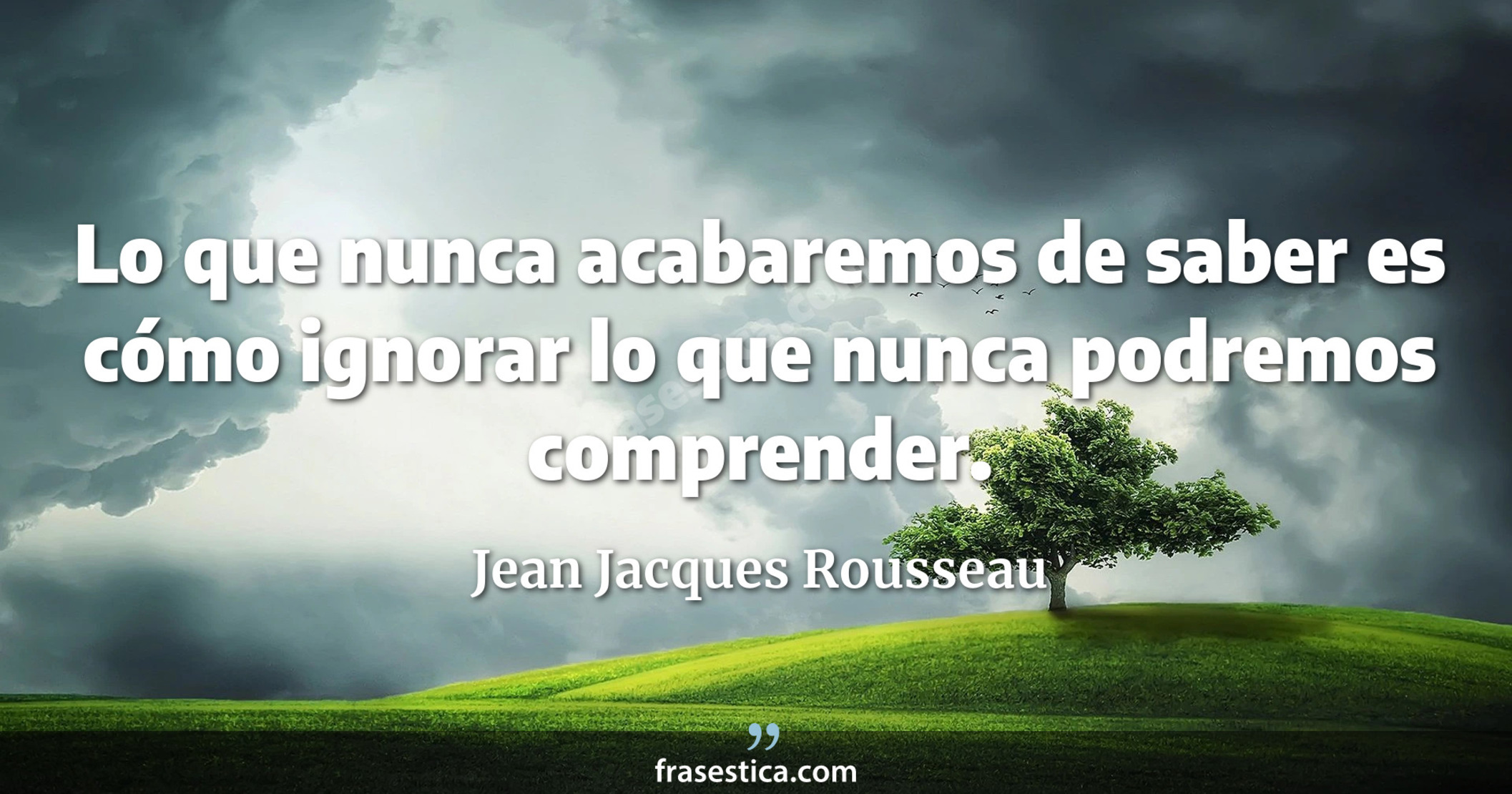 Lo que nunca acabaremos de saber es cómo ignorar lo que nunca podremos comprender. - Jean Jacques Rousseau