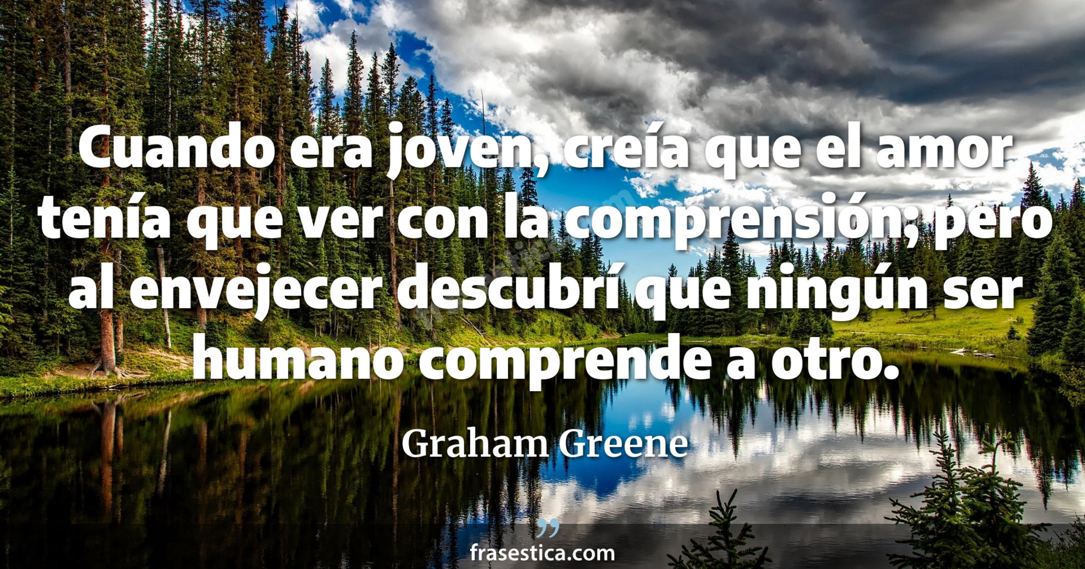 Cuando era joven, creía que el amor tenía que ver con la comprensión; pero al envejecer descubrí que ningún ser humano comprende a otro. - Graham Greene