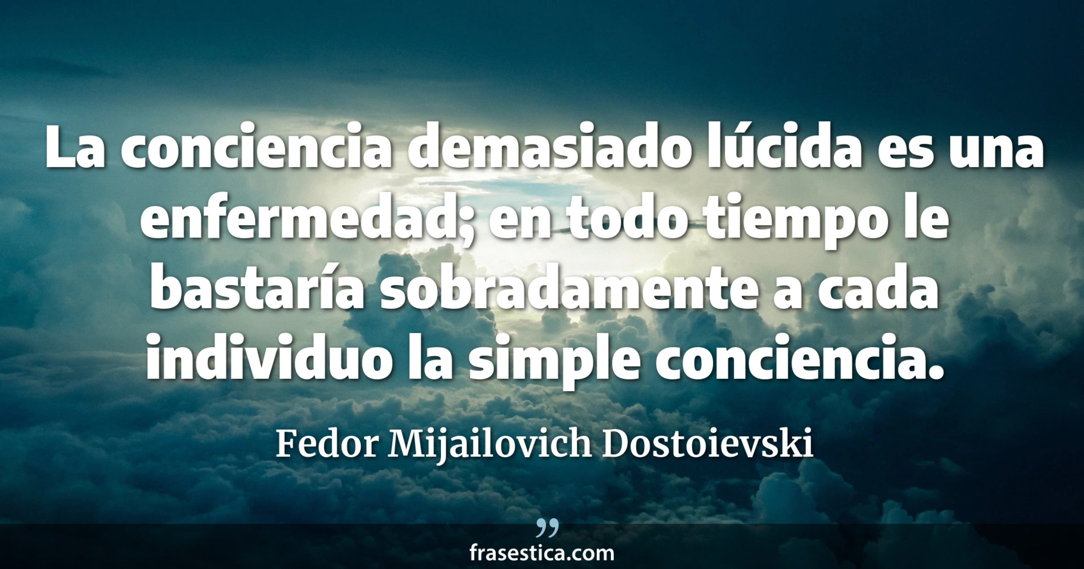 La conciencia demasiado lúcida es una enfermedad; en todo tiempo le bastaría sobradamente a cada individuo la simple conciencia. - Fedor Mijailovich Dostoievski