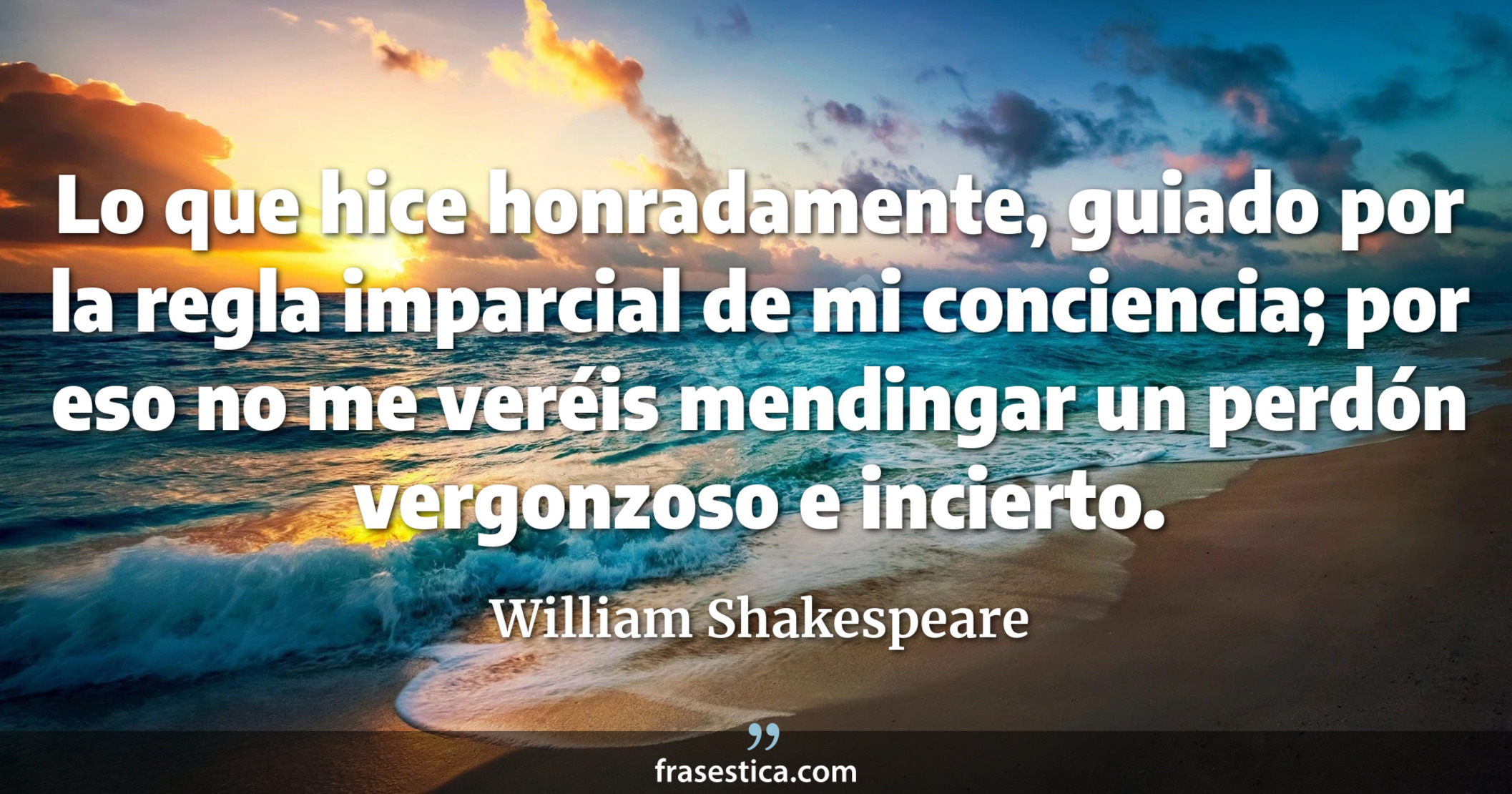 Lo que hice honradamente, guiado por la regla imparcial de mi conciencia; por eso no me veréis mendingar un perdón vergonzoso e incierto. - William Shakespeare