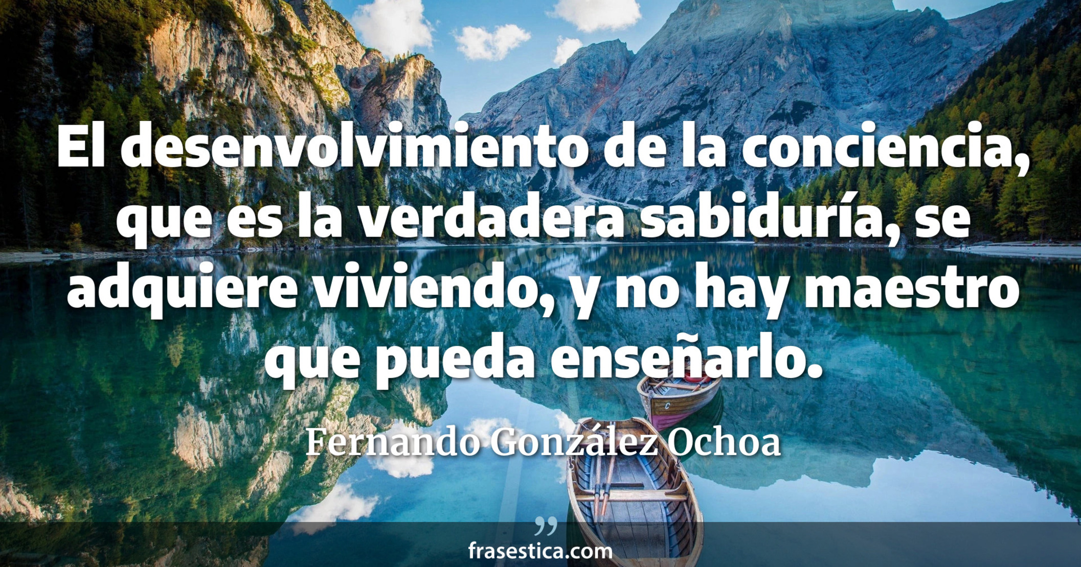 El desenvolvimiento de la conciencia, que es la verdadera sabiduría, se adquiere viviendo, y no hay maestro que pueda enseñarlo. - Fernando González Ochoa