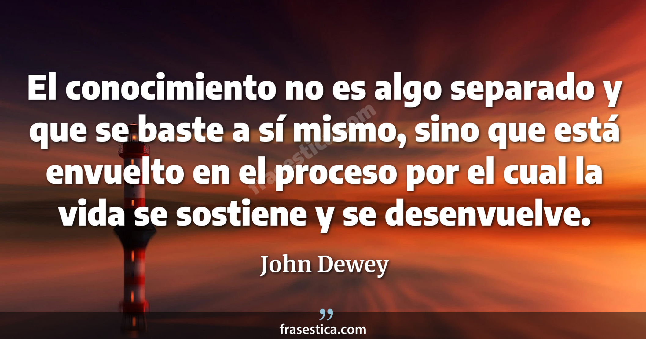 El conocimiento no es algo separado y que se baste a sí mismo, sino que está envuelto en el proceso por el cual la vida se sostiene y se desenvuelve. - John Dewey