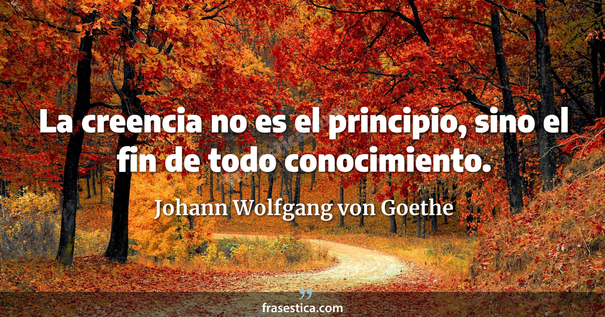 La creencia no es el principio, sino el fin de todo conocimiento. - Johann Wolfgang von Goethe
