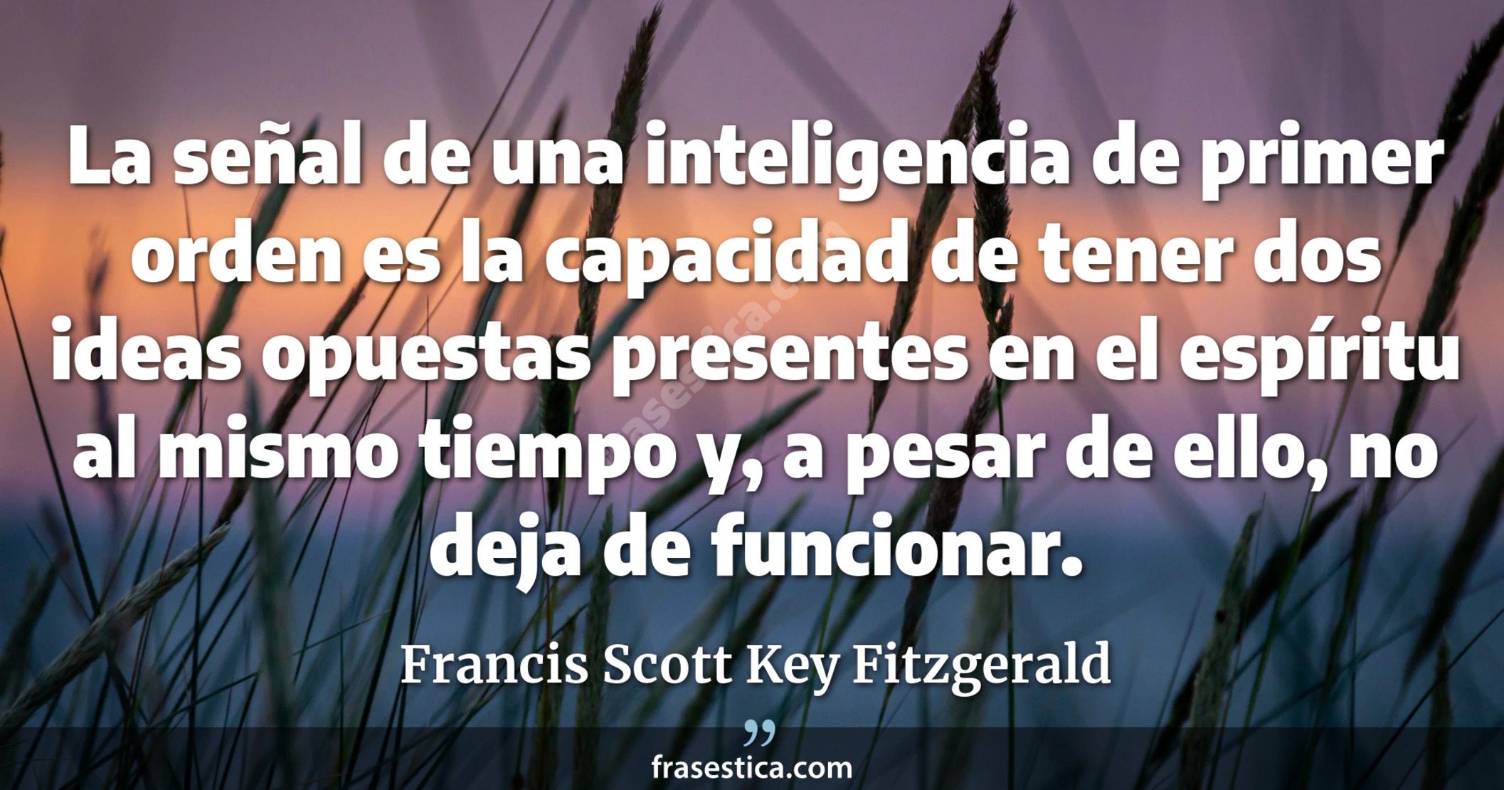 La señal de una inteligencia de primer orden es la capacidad de tener dos ideas opuestas presentes en el espíritu al mismo tiempo y, a pesar de ello, no deja de funcionar. - Francis Scott Key Fitzgerald