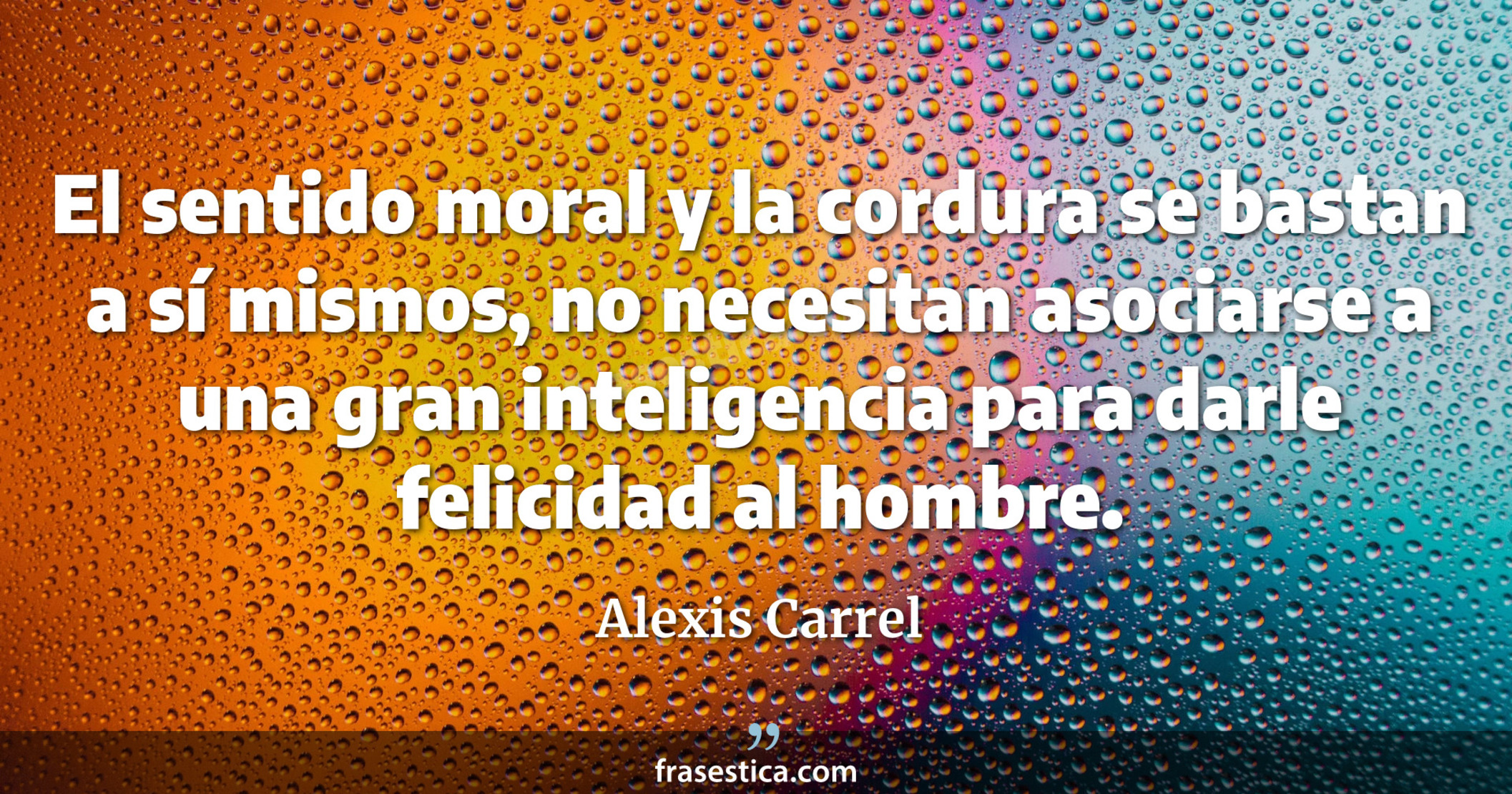 El sentido moral y la cordura se bastan a sí mismos, no necesitan asociarse a una gran inteligencia para darle felicidad al hombre. - Alexis Carrel