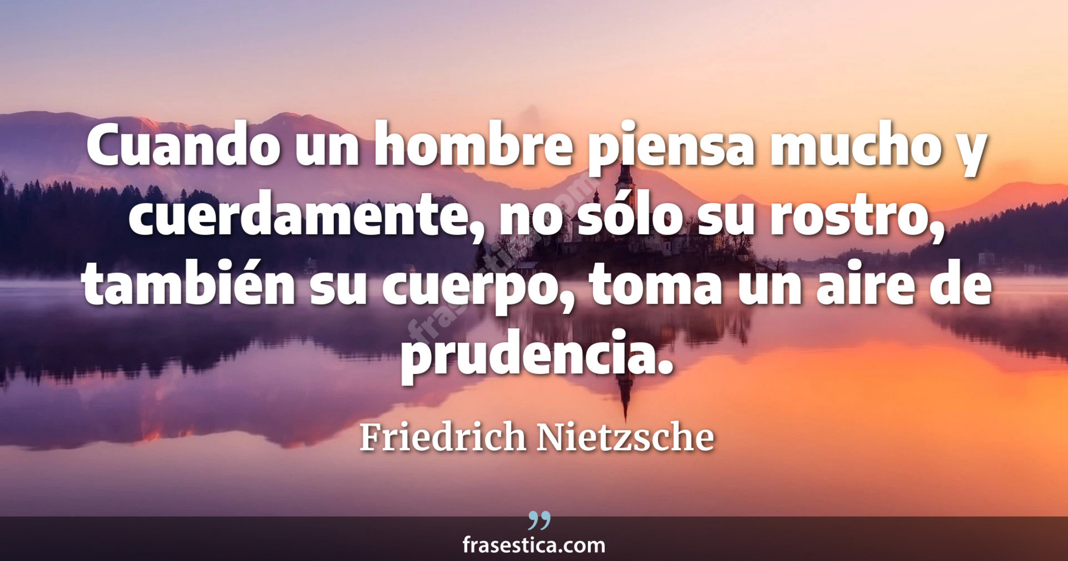Cuando un hombre piensa mucho y cuerdamente, no sólo su rostro, también su cuerpo, toma un aire de prudencia. - Friedrich Nietzsche