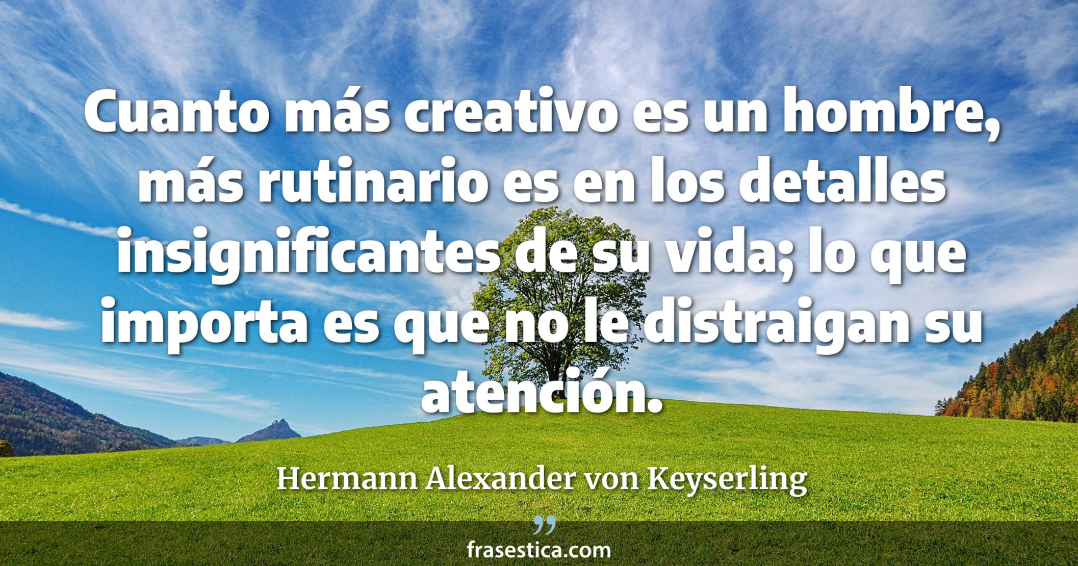 Cuanto más creativo es un hombre, más rutinario es en los detalles insignificantes de su vida; lo que importa es que no le distraigan su atención. - Hermann Alexander von Keyserling