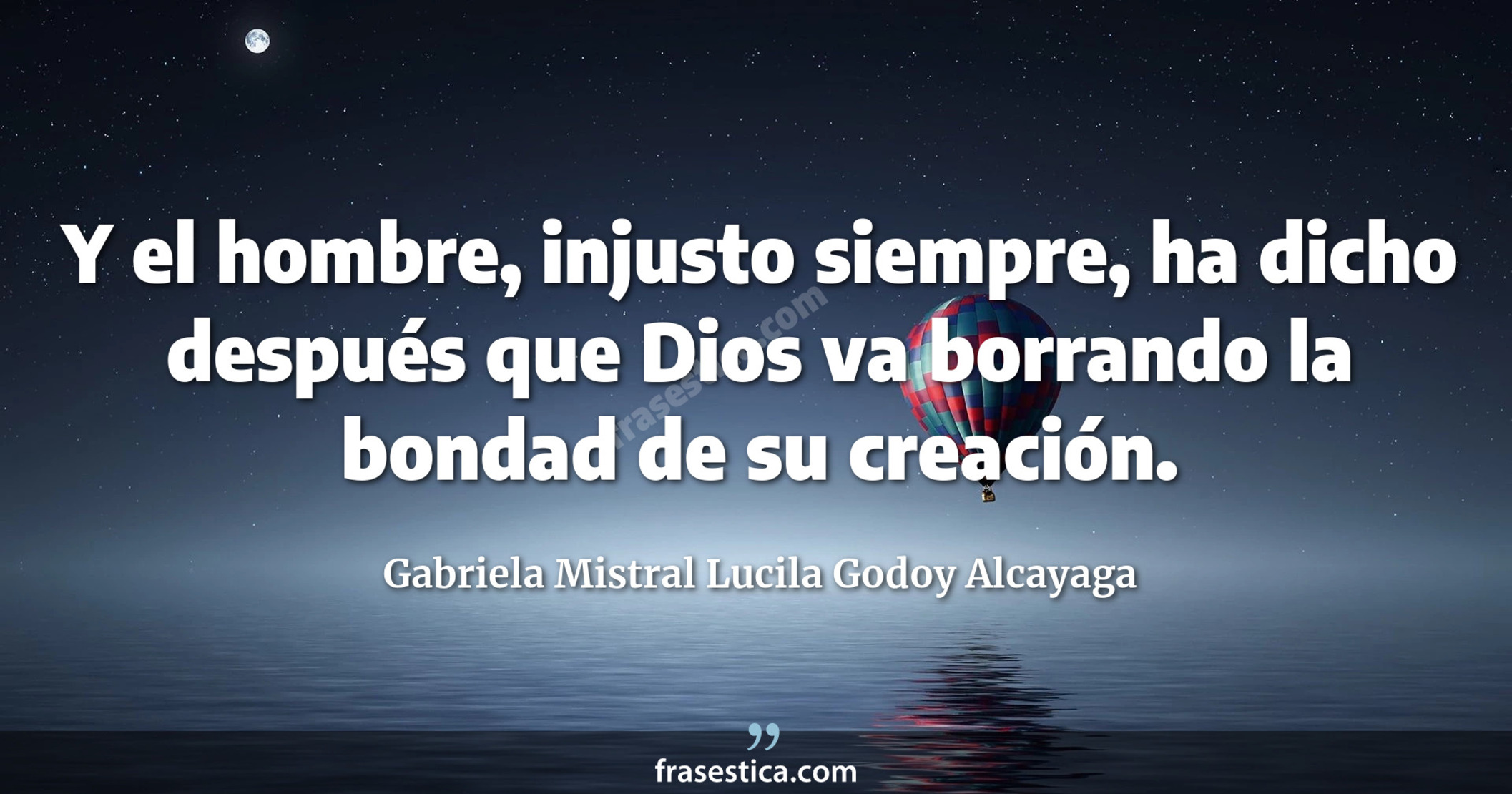 Y el hombre, injusto siempre, ha dicho después que Dios va borrando la bondad de su creación. - Gabriela Mistral Lucila Godoy Alcayaga