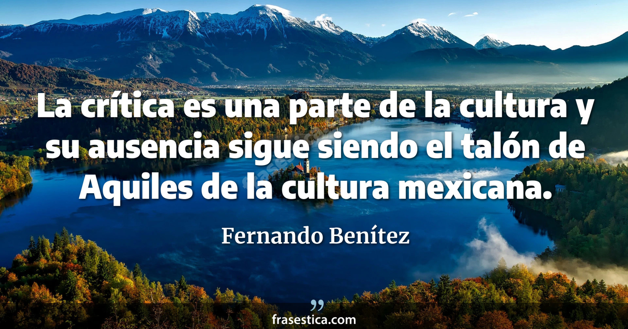La crítica es una parte de la cultura y su ausencia sigue siendo el talón de Aquiles de la cultura mexicana. - Fernando Benítez