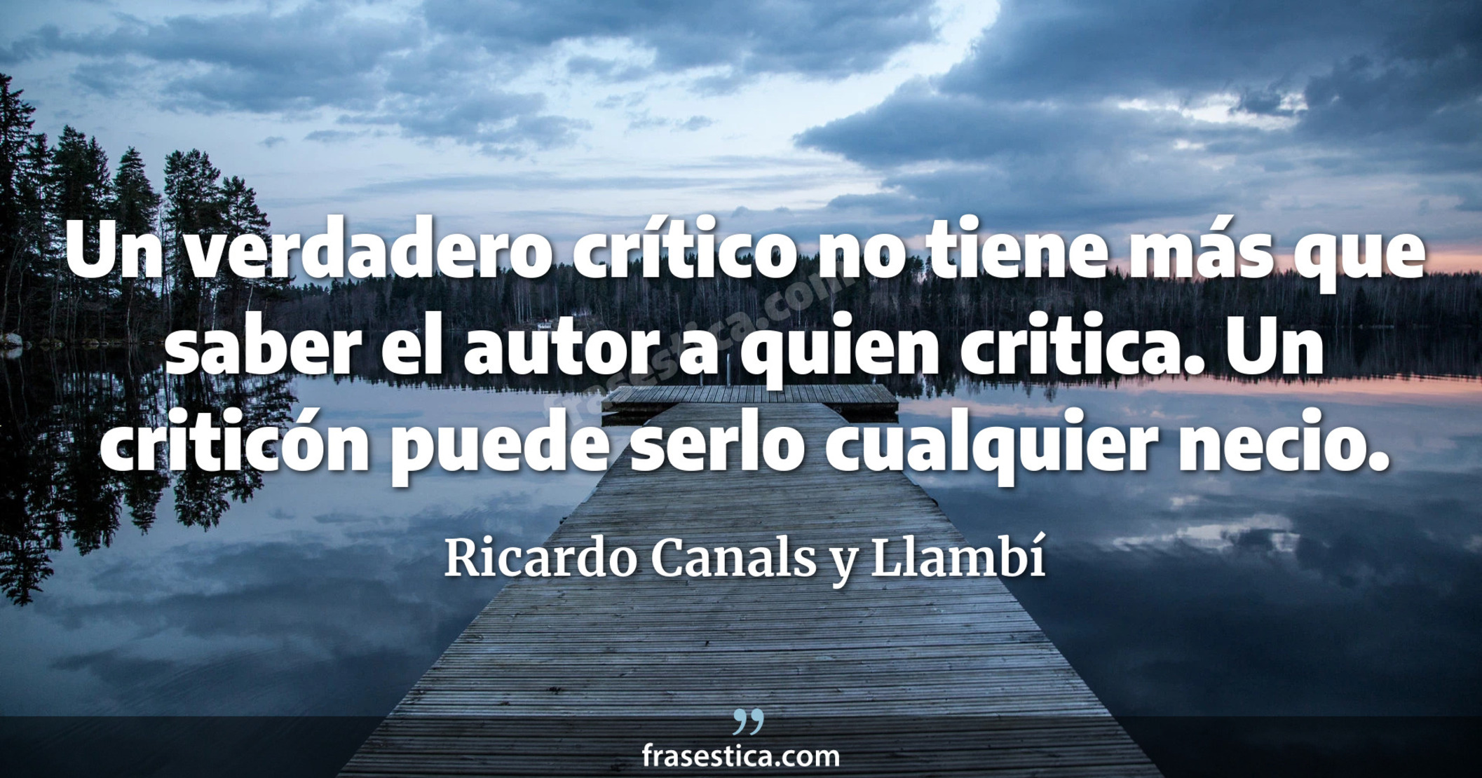 Un verdadero crítico no tiene más que saber el autor a quien critica. Un criticón puede serlo cualquier necio.  - Ricardo Canals y Llambí