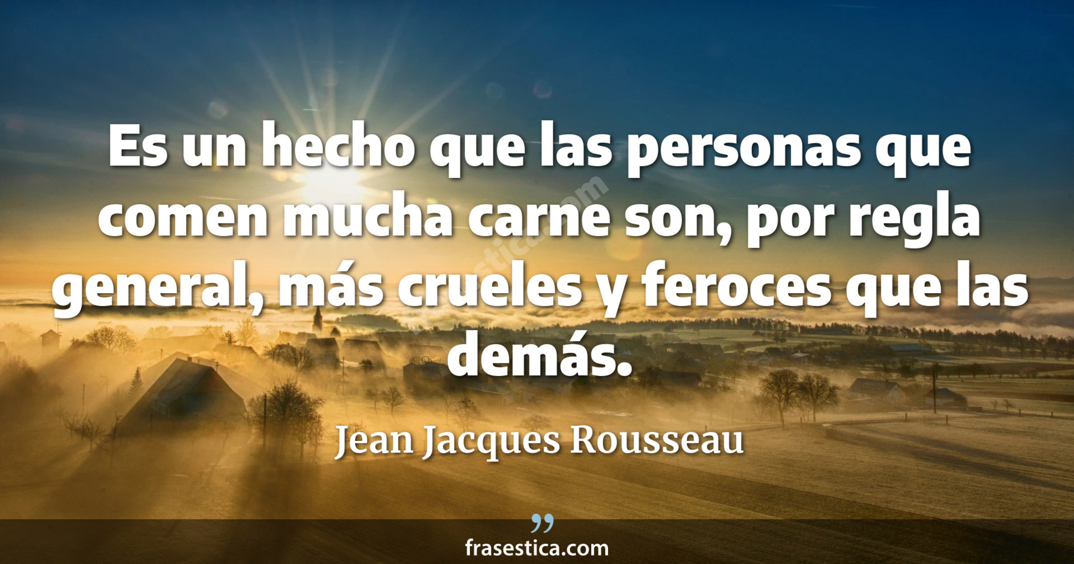 Es un hecho que las personas que comen mucha carne son, por regla general, más crueles y feroces que las demás. - Jean Jacques Rousseau