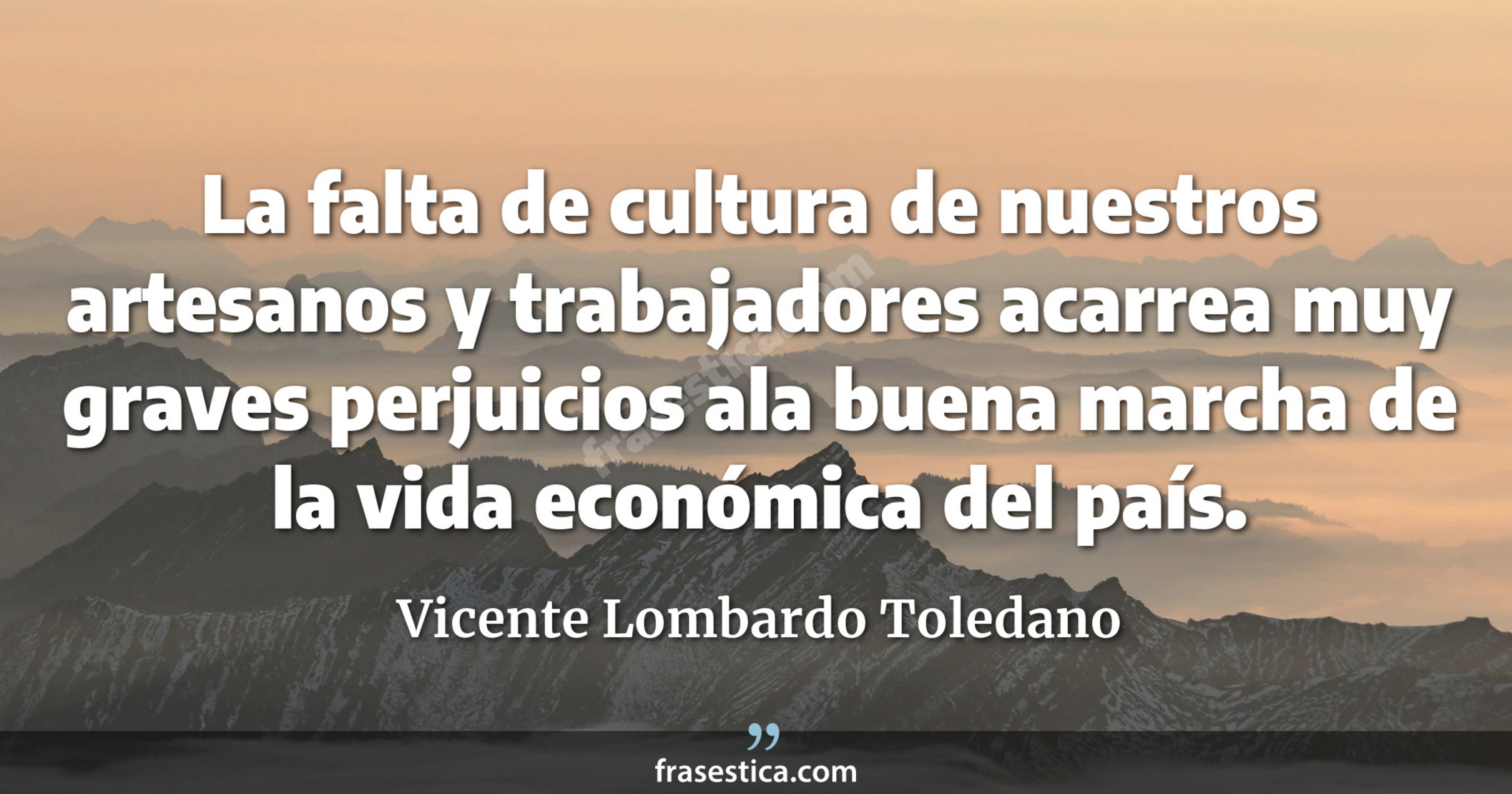 La falta de cultura de nuestros artesanos y trabajadores acarrea muy graves perjuicios ala buena marcha de la vida económica del país. - Vicente Lombardo Toledano