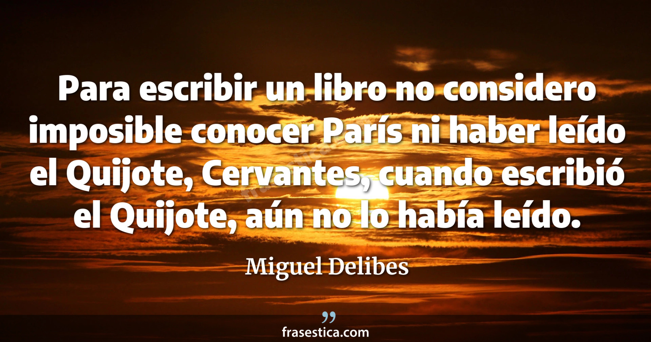 Para escribir un libro no considero imposible conocer París ni haber leído el Quijote, Cervantes, cuando escribió el Quijote, aún no lo había leído. - Miguel Delibes