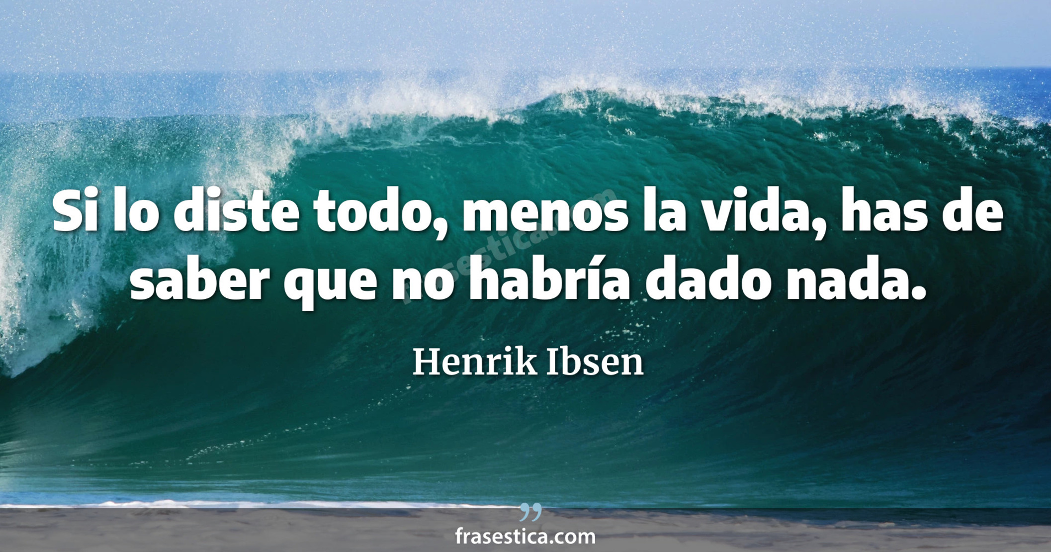 Si lo diste todo, menos la vida, has de saber que no habría dado nada. - Henrik Ibsen