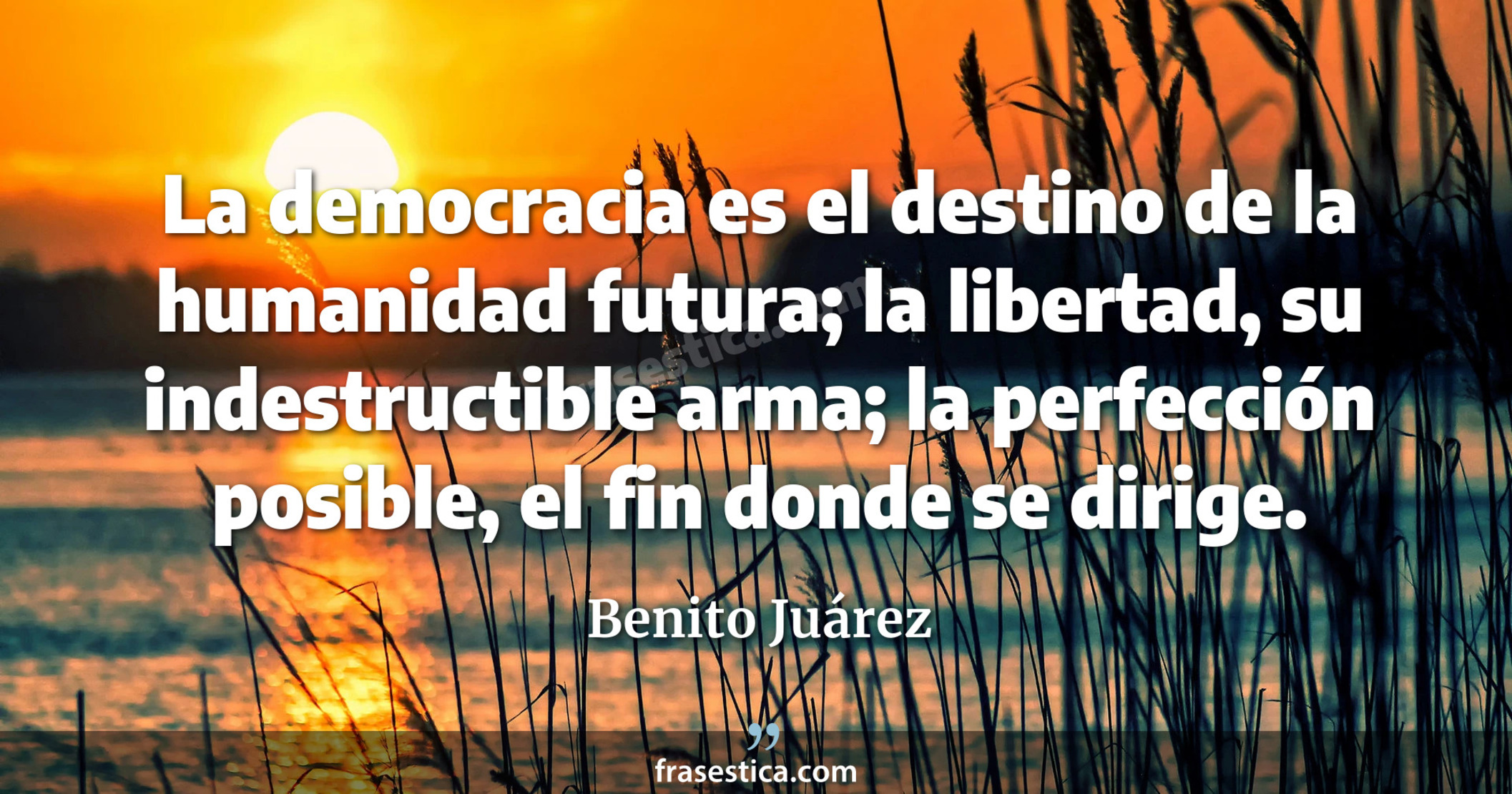 La democracia es el destino de la humanidad futura; la libertad, su indestructible arma; la perfección posible, el fin donde se dirige. - Benito Juárez