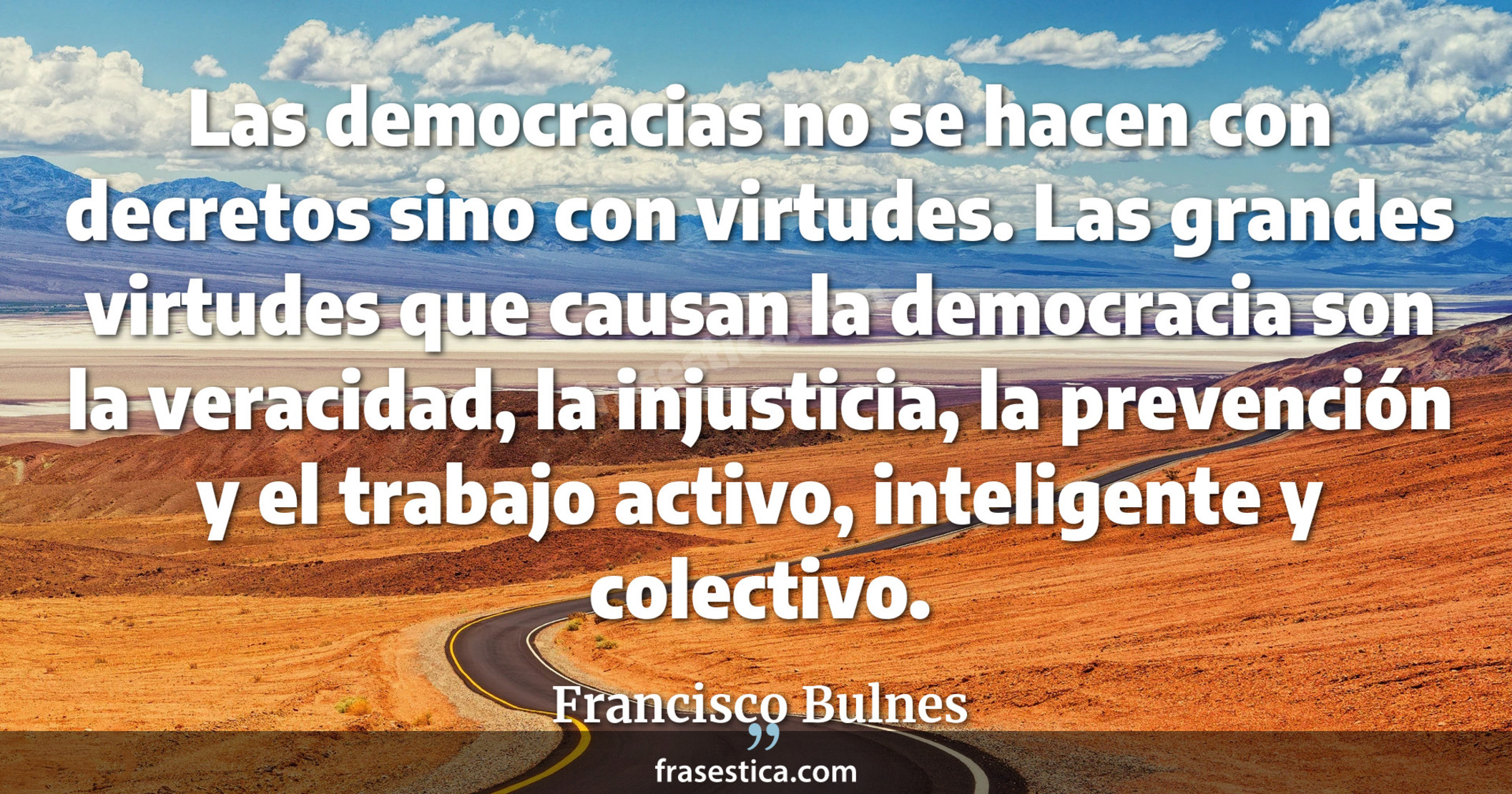 Las democracias no se hacen con decretos sino con virtudes. Las grandes virtudes que causan la democracia son la veracidad, la injusticia, la prevención y el trabajo activo, inteligente y colectivo. - Francisco Bulnes