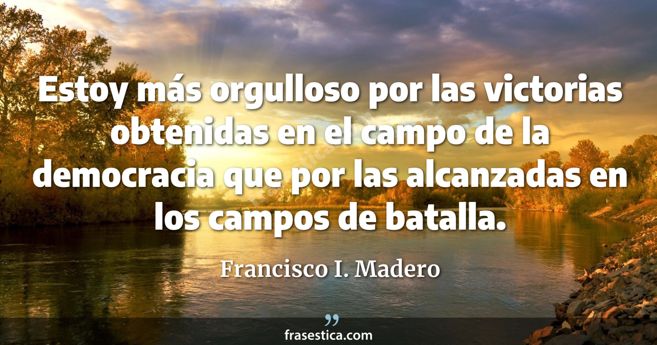 Estoy más orgulloso por las victorias obtenidas en el campo de la democracia que por las alcanzadas en los campos de batalla. - Francisco I. Madero