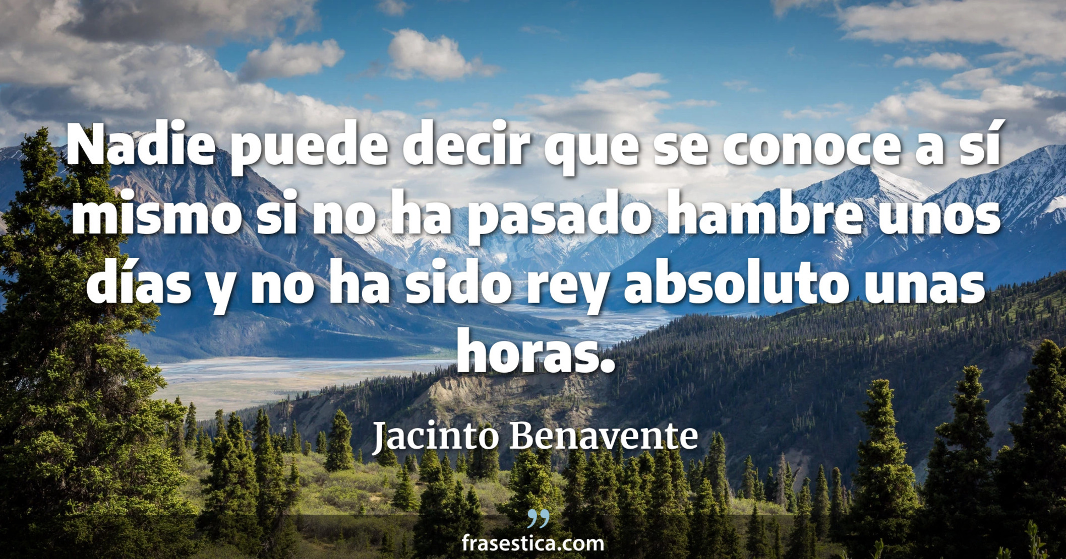 Nadie puede decir que se conoce a sí mismo si no ha pasado hambre unos días y no ha sido rey absoluto unas horas. - Jacinto Benavente