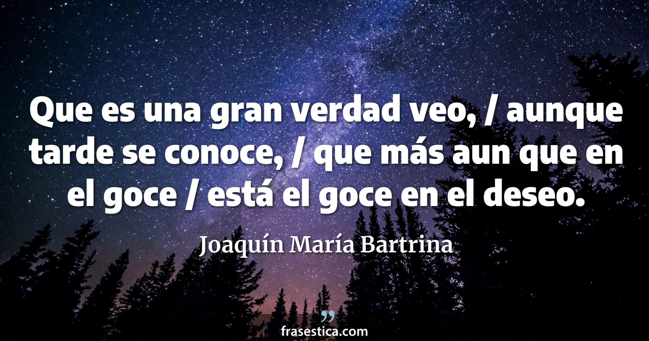 Que es una gran verdad veo, / aunque tarde se conoce, / que más aun que en el goce / está el goce en el deseo. - Joaquín María Bartrina