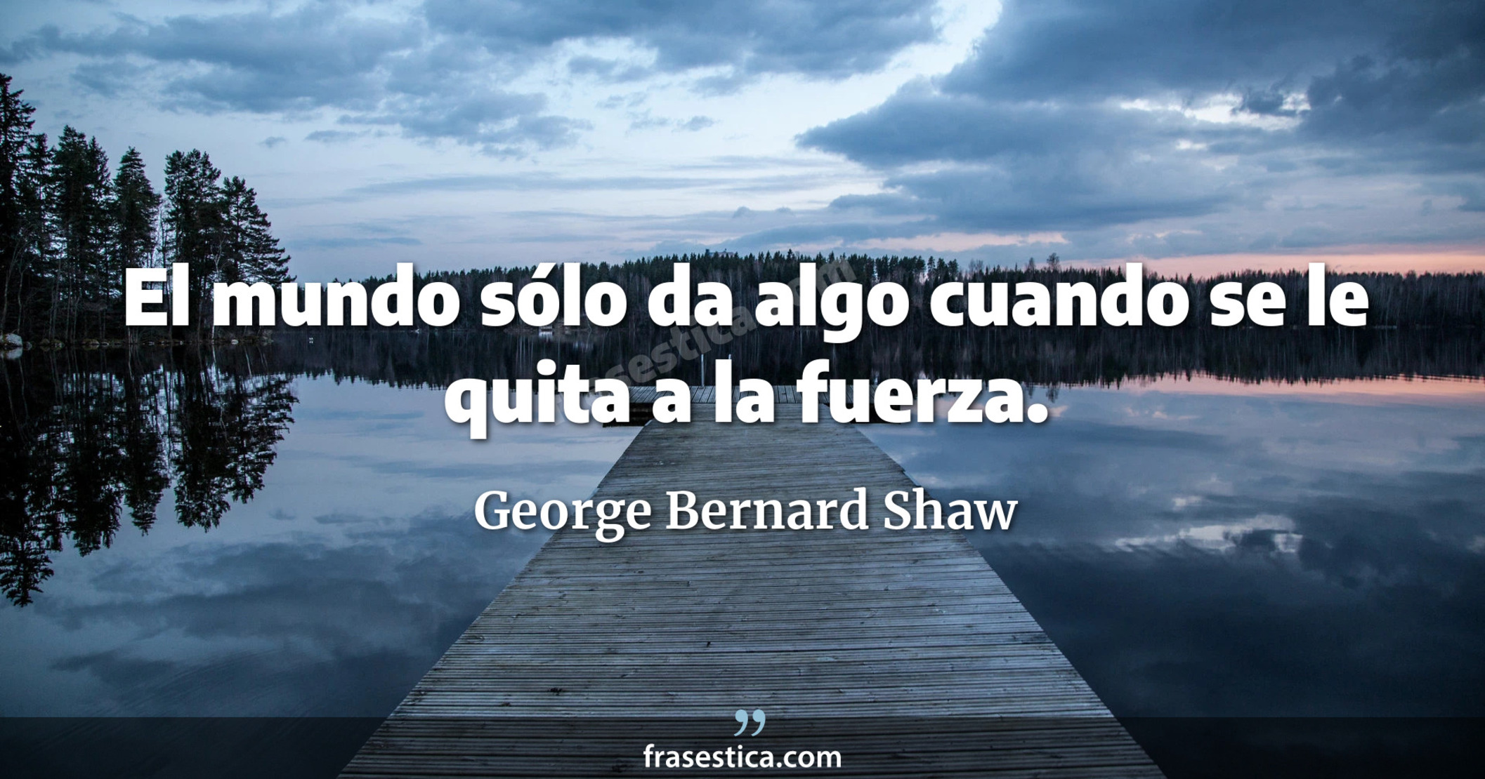 El mundo sólo da algo cuando se le quita a la fuerza. - George Bernard Shaw