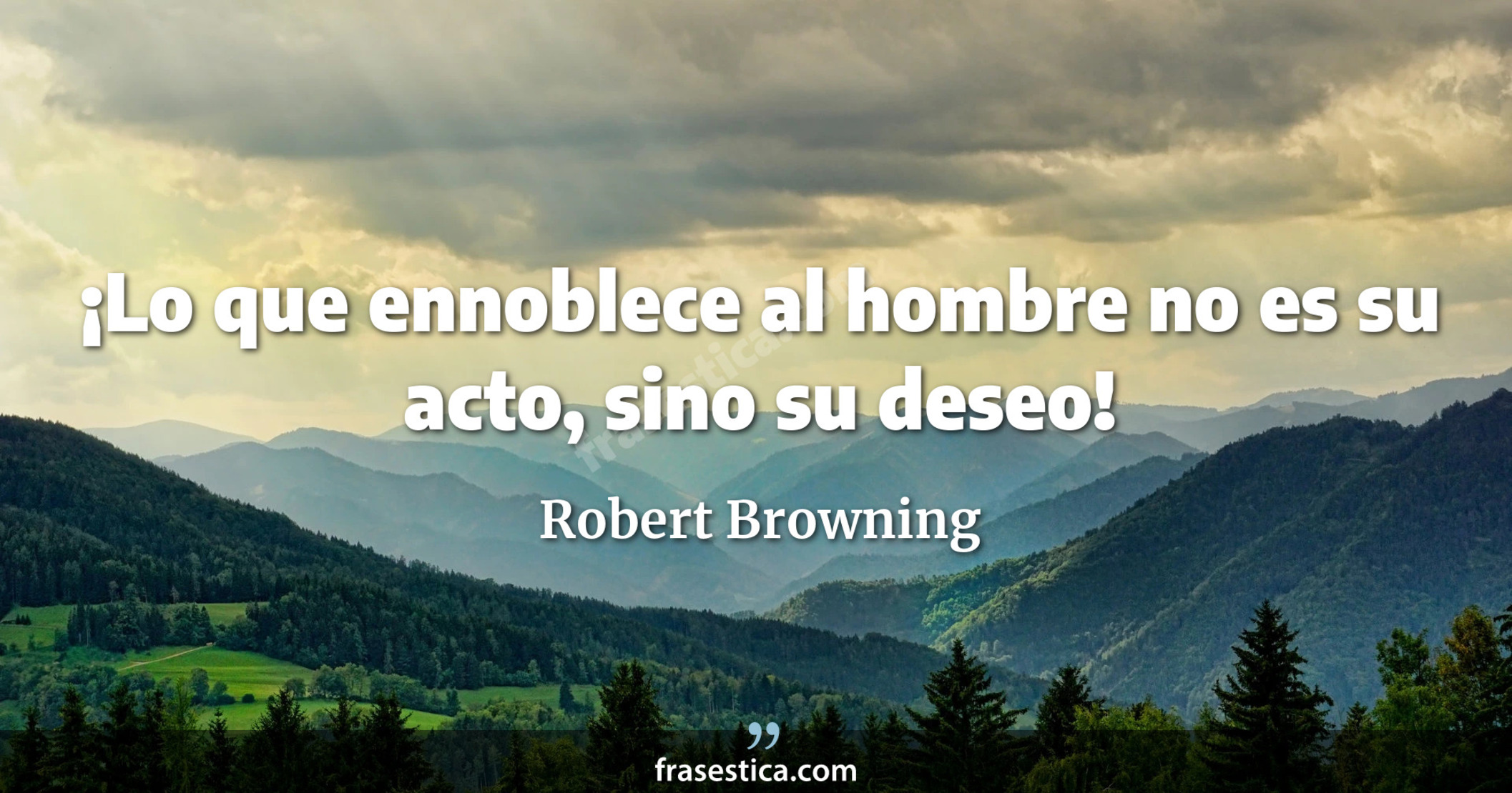 ¡Lo que ennoblece al hombre no es su acto, sino su deseo! - Robert Browning