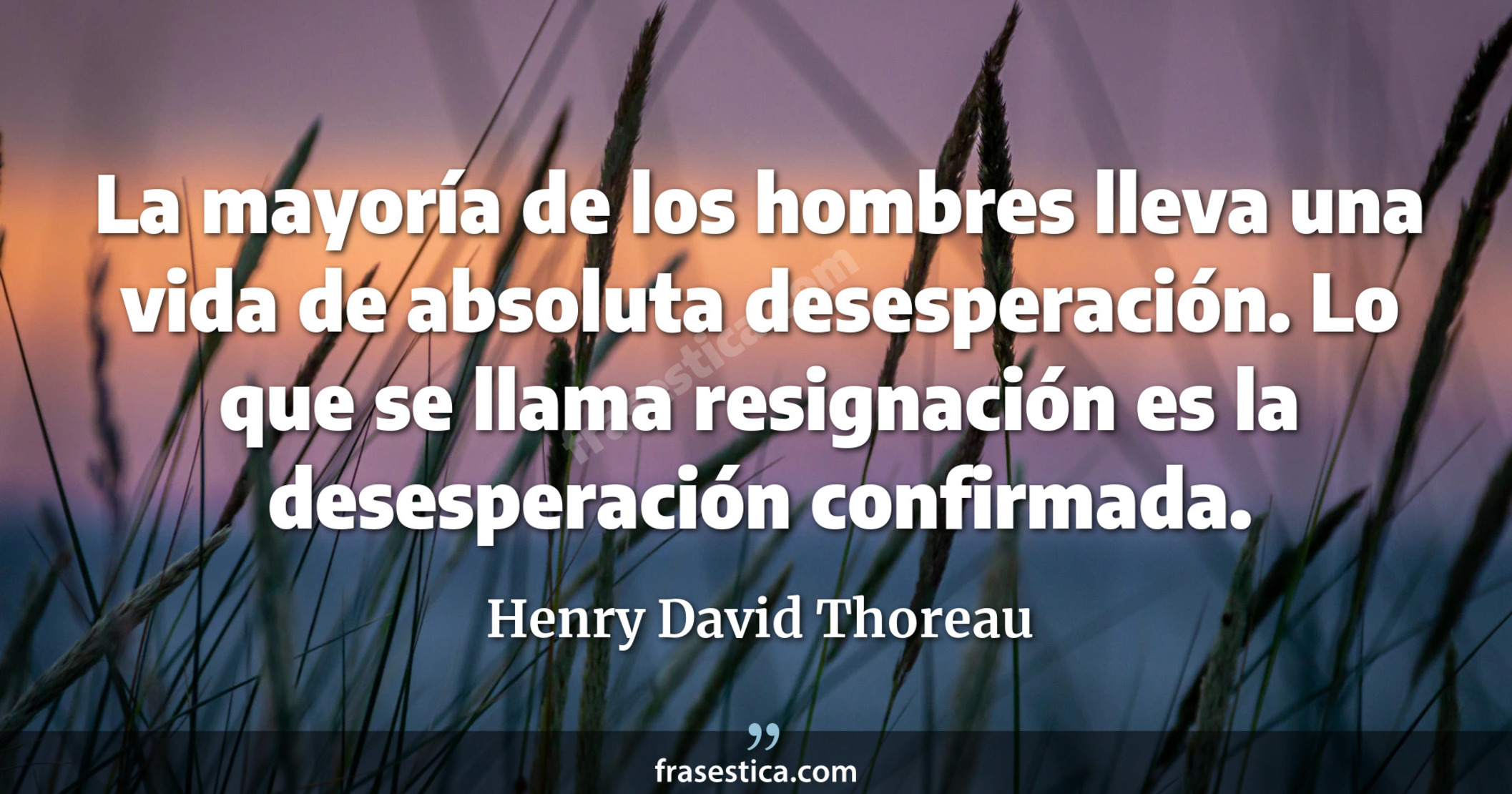 La mayoría de los hombres lleva una vida de absoluta desesperación. Lo que se llama resignación es la desesperación confirmada. - Henry David Thoreau