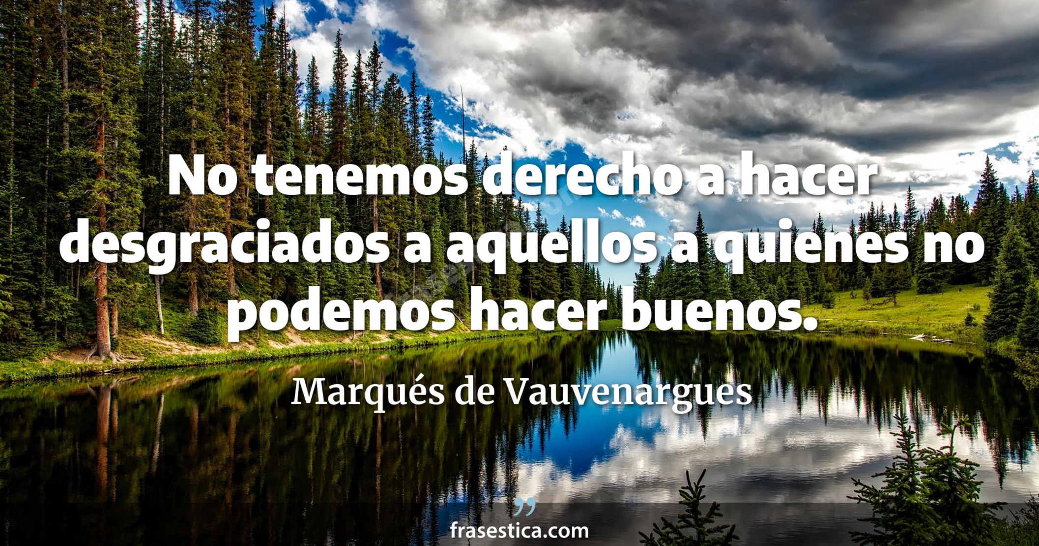 No tenemos derecho a hacer desgraciados a aquellos a quienes no podemos hacer buenos. - Marqués de Vauvenargues