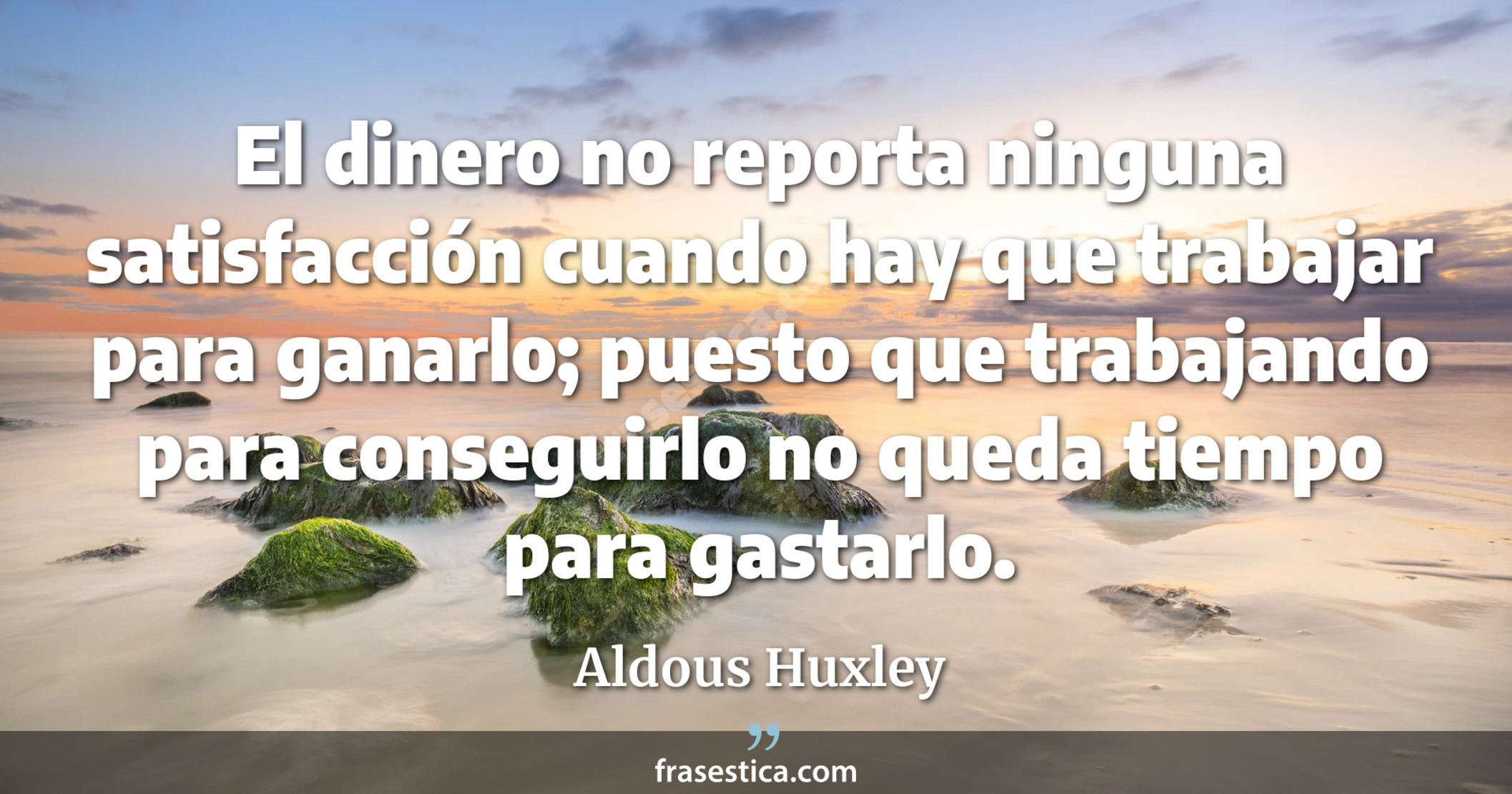 El dinero no reporta ninguna satisfacción cuando hay que trabajar para ganarlo; puesto que trabajando para conseguirlo no queda tiempo para gastarlo. - Aldous Huxley