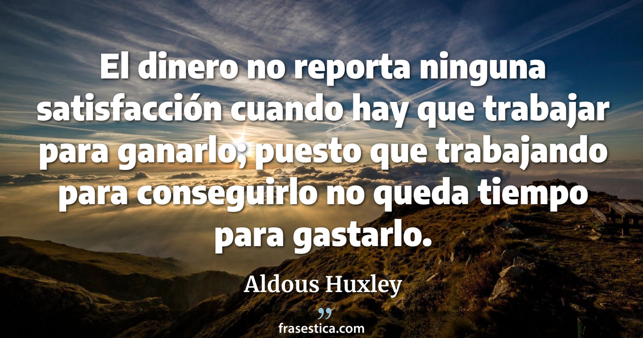 El dinero no reporta ninguna satisfacción cuando hay que trabajar para ganarlo; puesto que trabajando para conseguirlo no queda tiempo para gastarlo. - Aldous Huxley