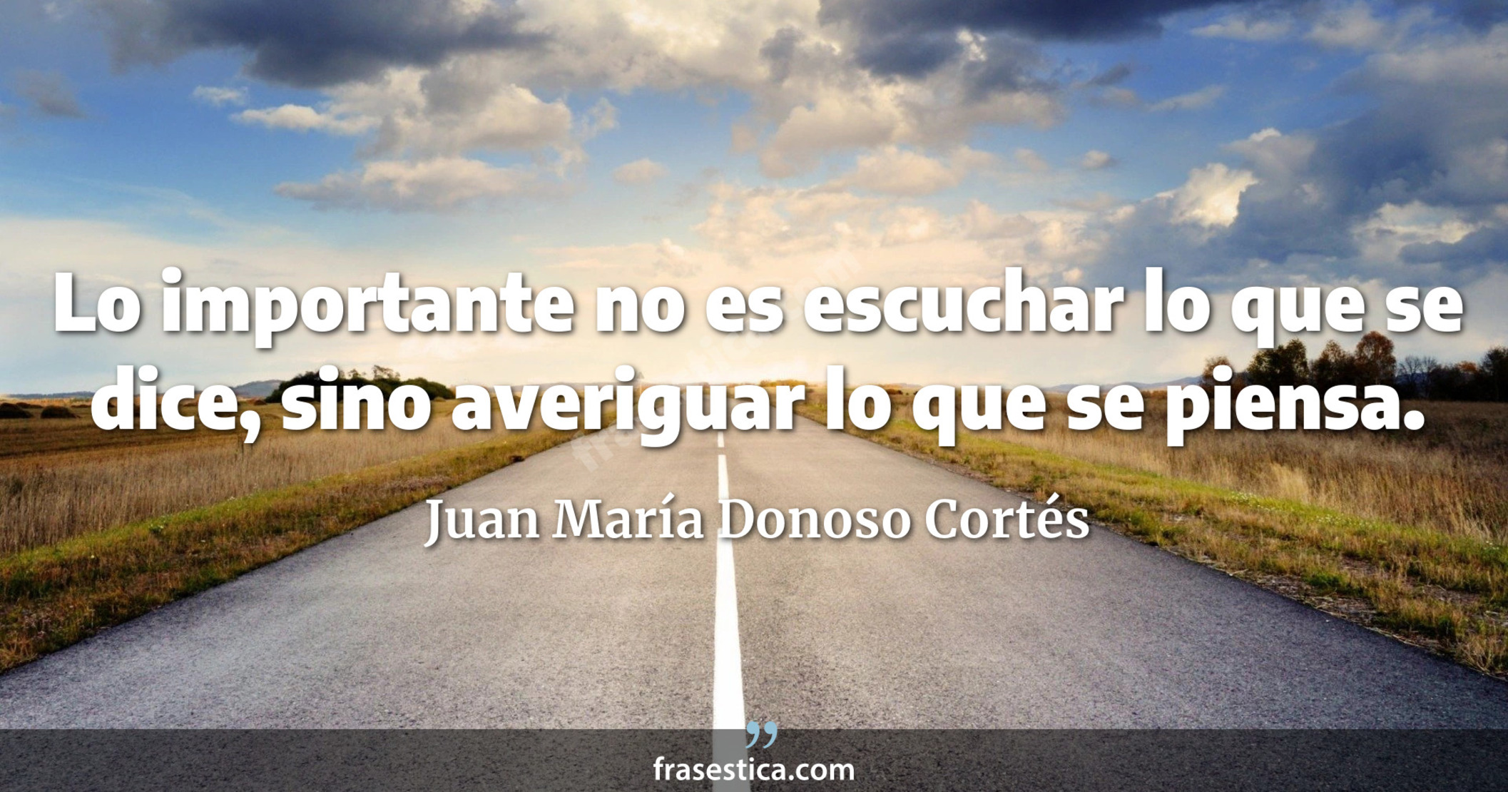 Lo importante no es escuchar lo que se dice, sino averiguar lo que se piensa. - Juan María Donoso Cortés
