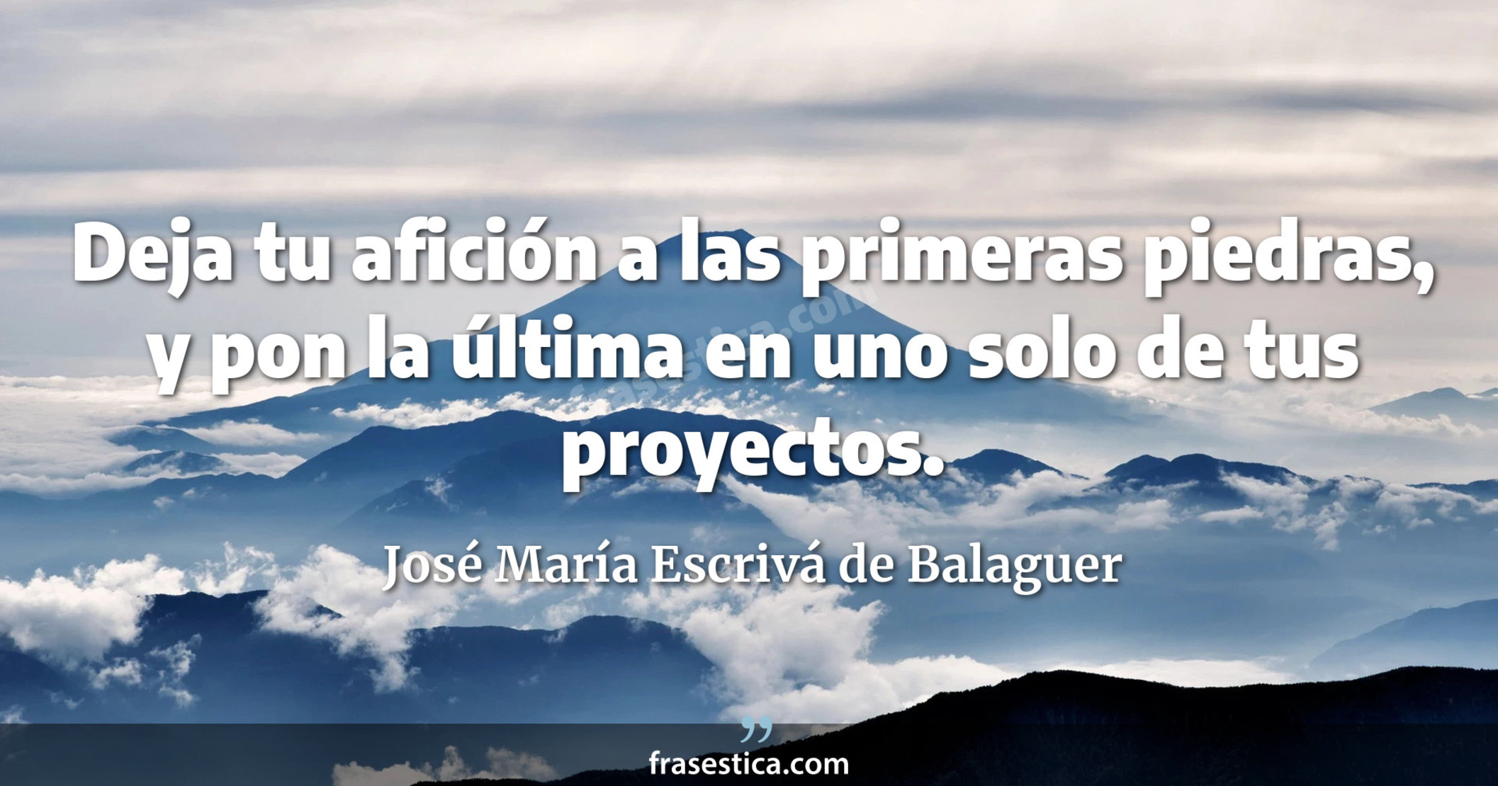 Deja tu afición a las primeras piedras, y pon la última en uno solo de tus proyectos. - José María Escrivá de Balaguer