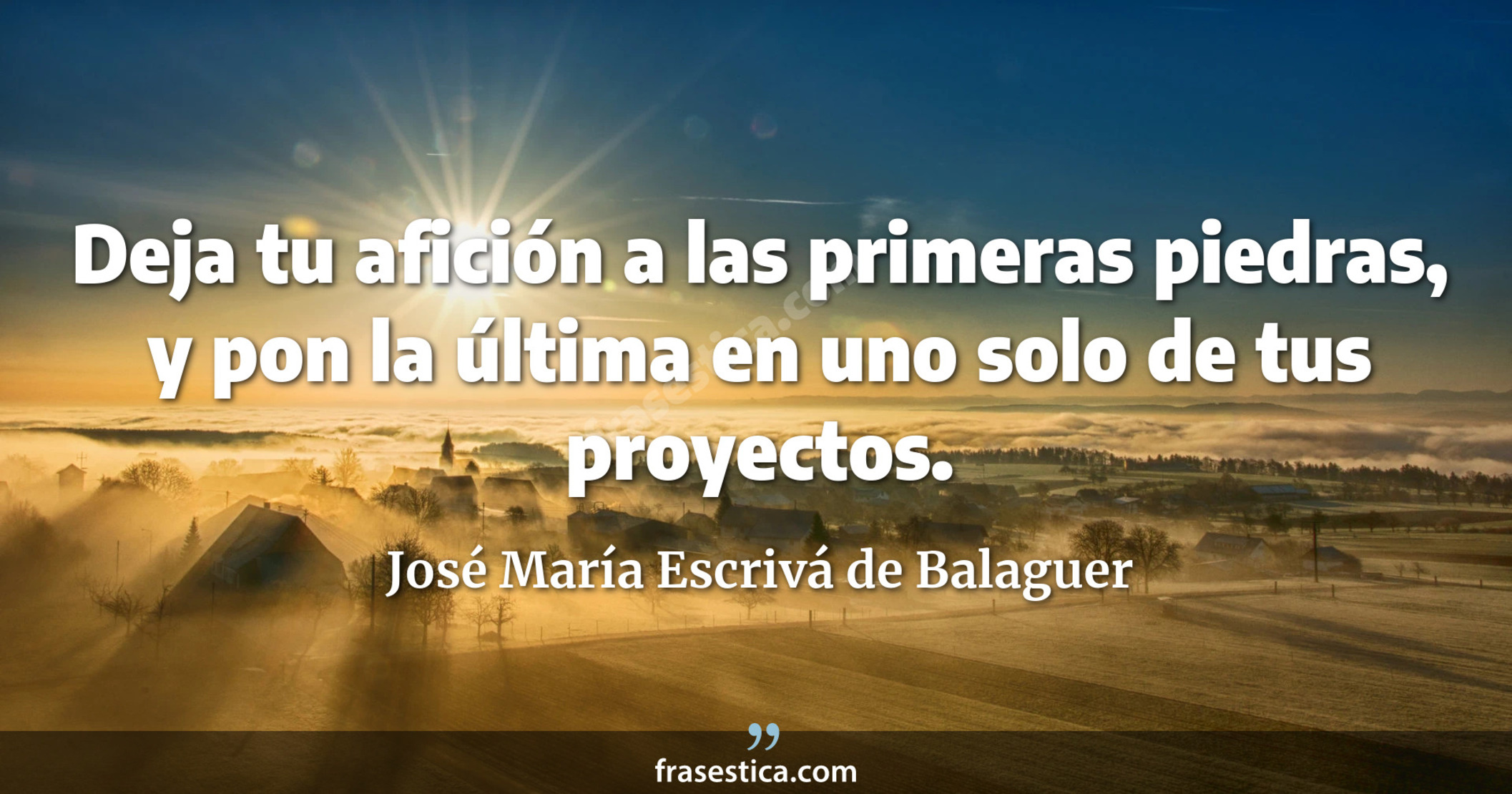 Deja tu afición a las primeras piedras, y pon la última en uno solo de tus proyectos. - José María Escrivá de Balaguer