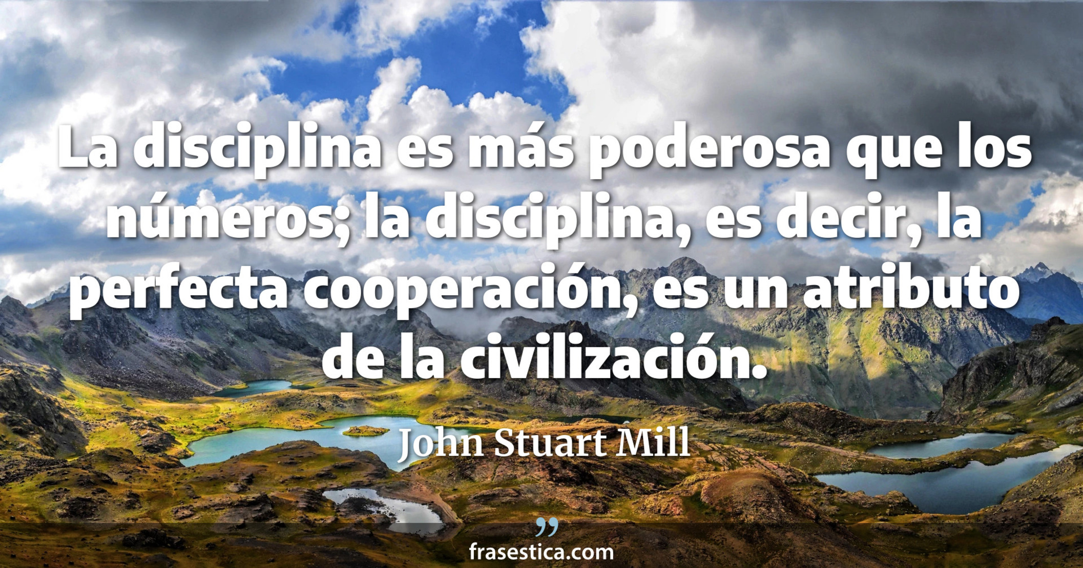 La disciplina es más poderosa que los números; la disciplina, es decir, la perfecta cooperación, es un atributo de la civilización. - John Stuart Mill