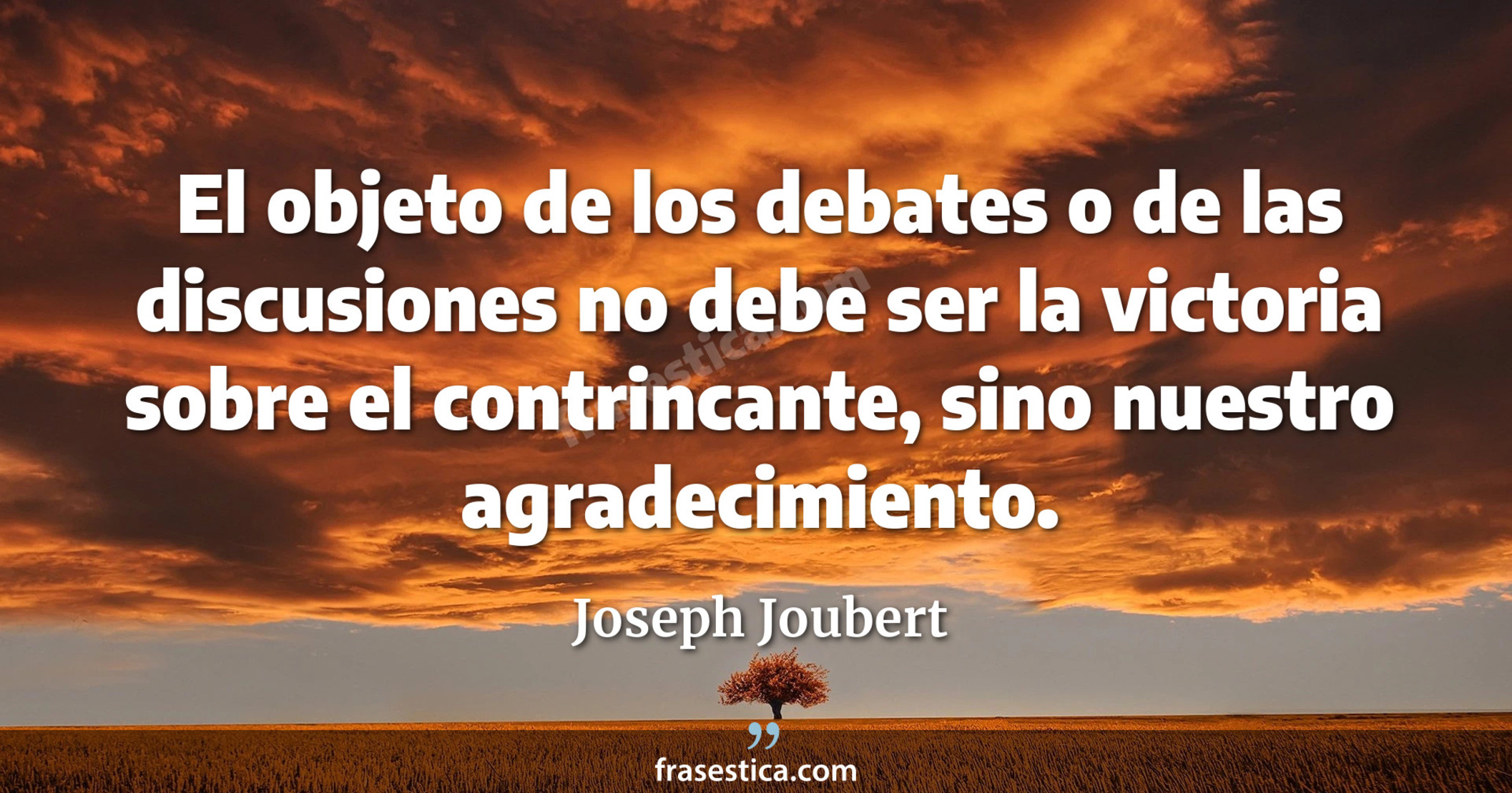 El objeto de los debates o de las discusiones no debe ser la victoria sobre el contrincante, sino nuestro agradecimiento. - Joseph Joubert