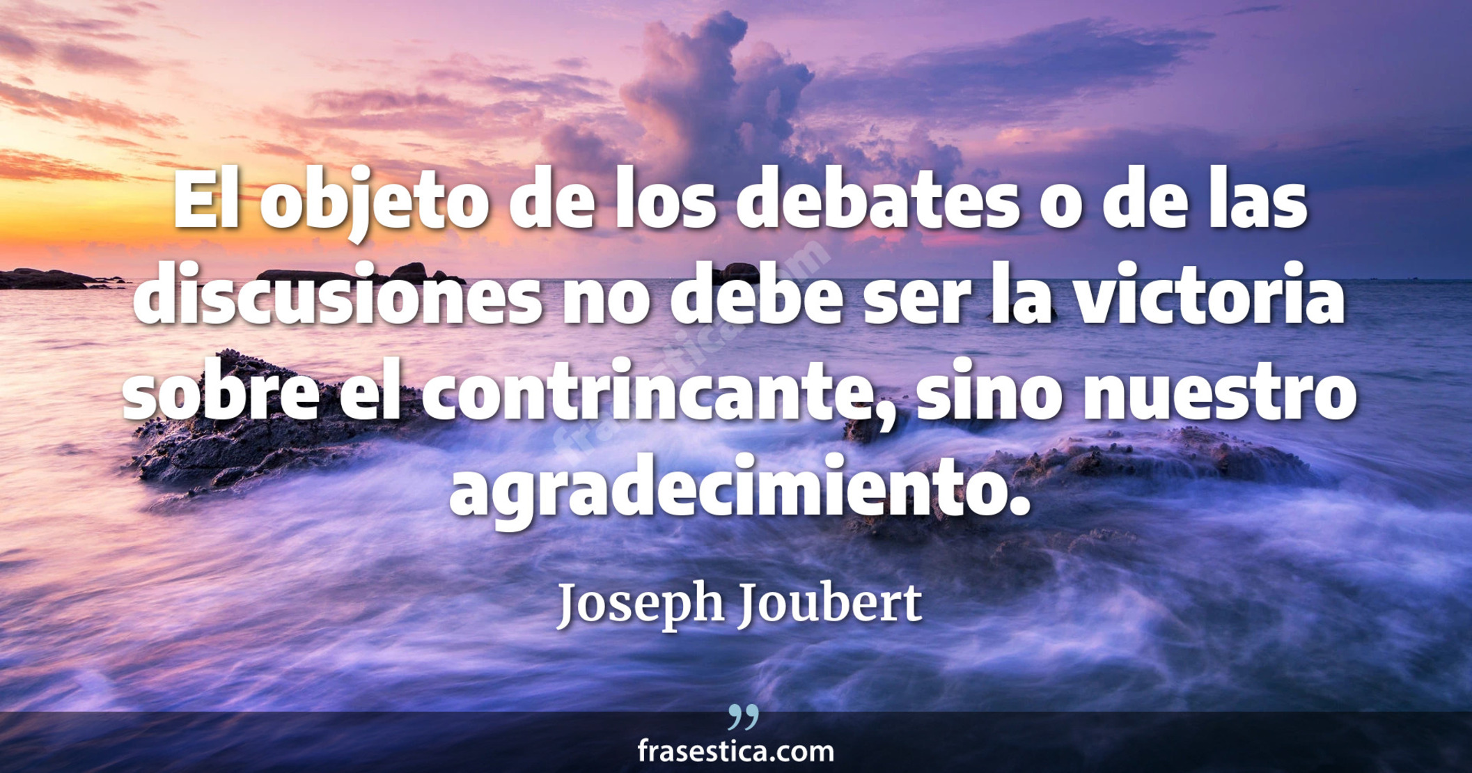 El objeto de los debates o de las discusiones no debe ser la victoria sobre el contrincante, sino nuestro agradecimiento. - Joseph Joubert