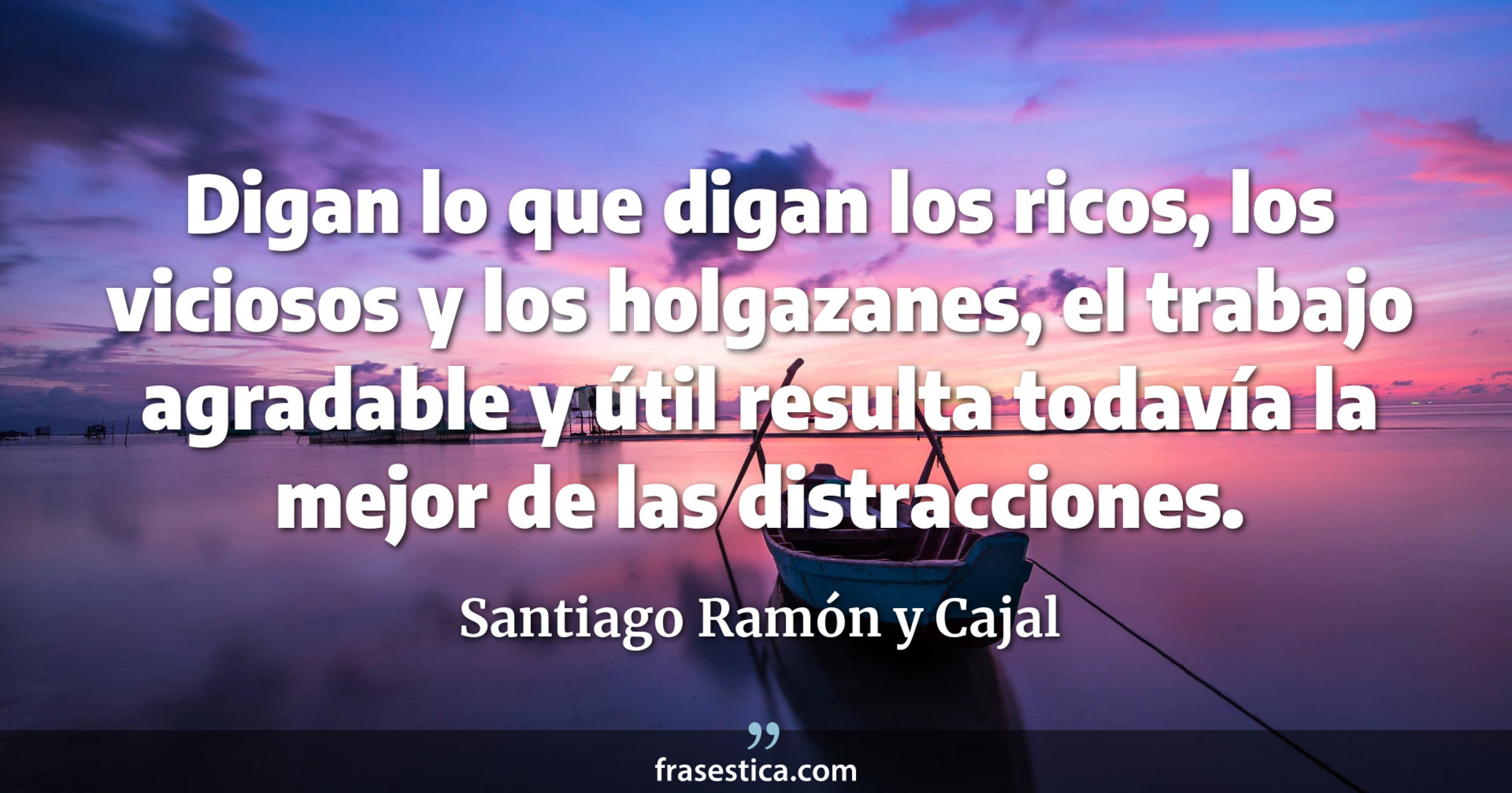 Digan lo que digan los ricos, los viciosos y los holgazanes, el trabajo agradable y útil resulta todavía la mejor de las distracciones. - Santiago Ramón y Cajal