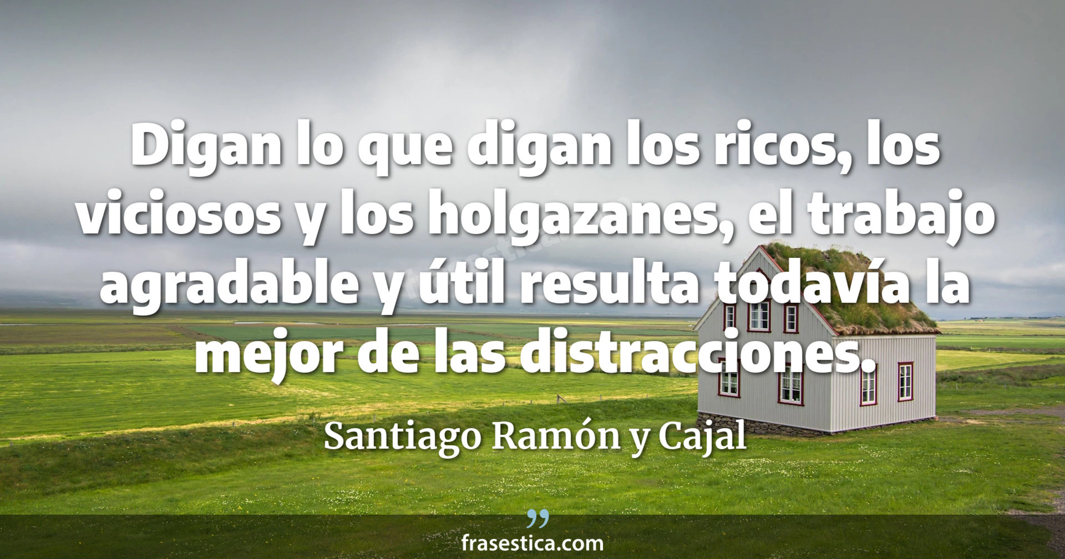 Digan lo que digan los ricos, los viciosos y los holgazanes, el trabajo agradable y útil resulta todavía la mejor de las distracciones. - Santiago Ramón y Cajal