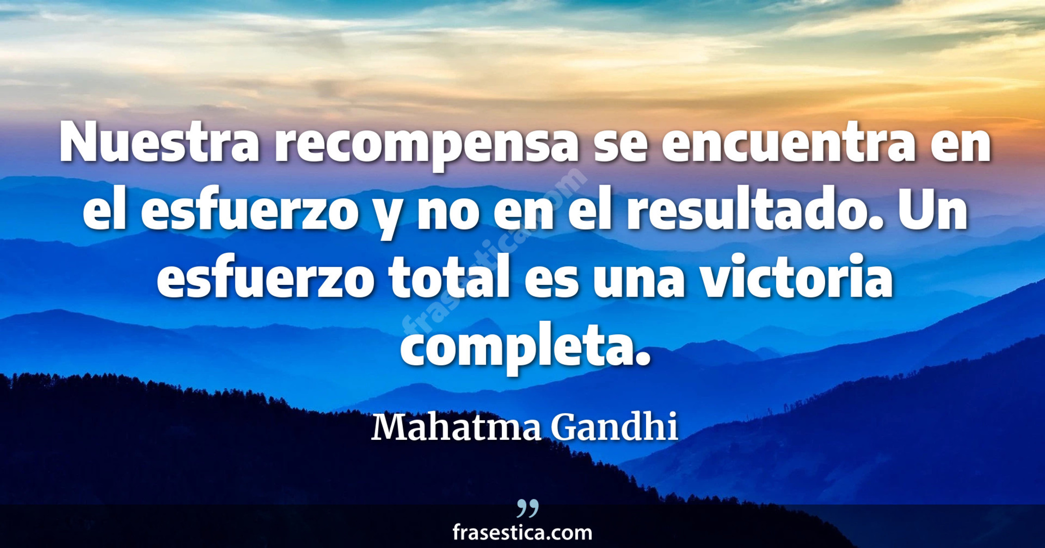 Nuestra recompensa se encuentra en el esfuerzo y no en el resultado. Un esfuerzo total es una victoria completa. - Mahatma Gandhi