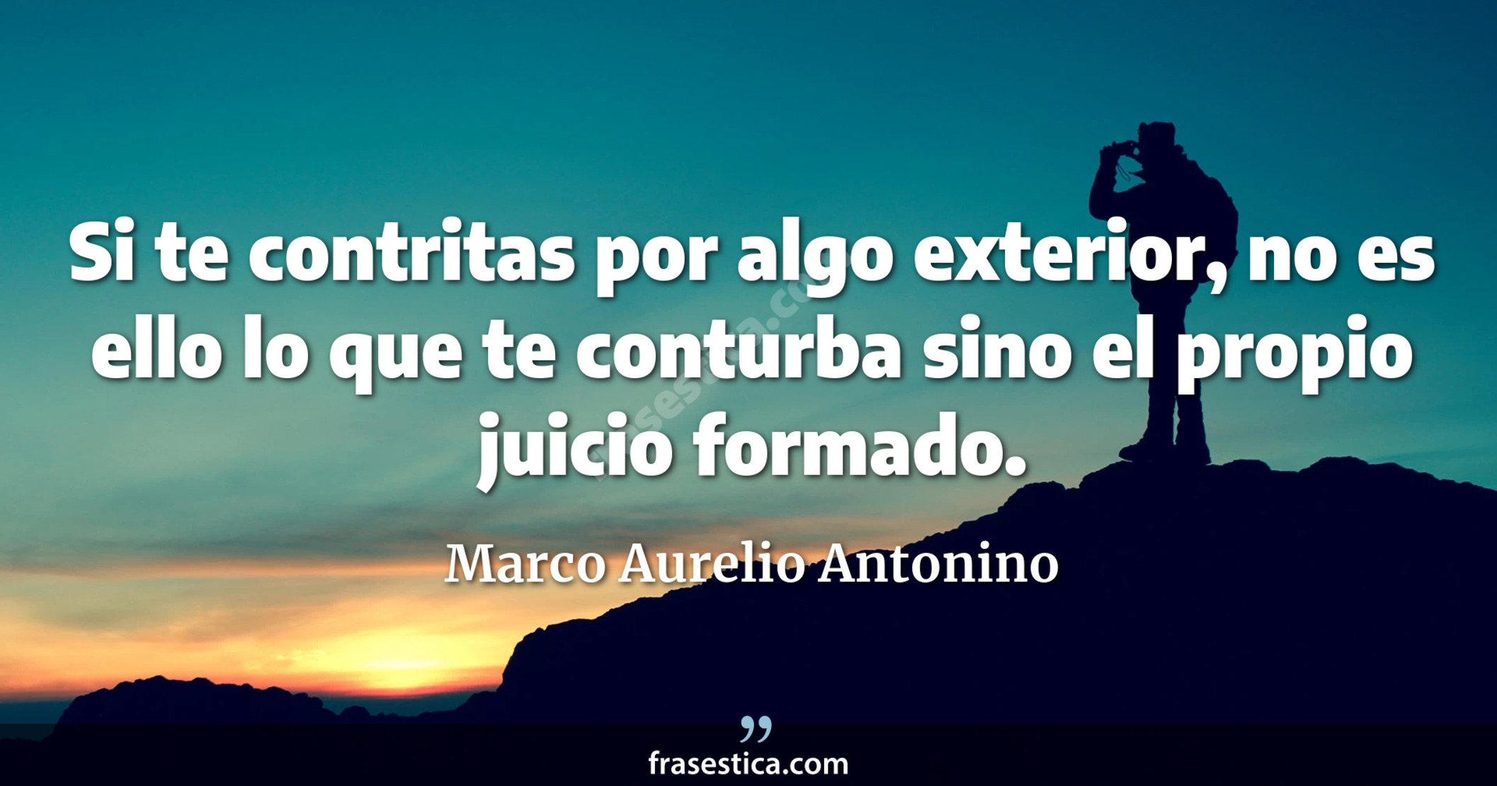 Si te contritas por algo exterior, no es ello lo que te conturba sino el propio juicio formado. - Marco Aurelio Antonino