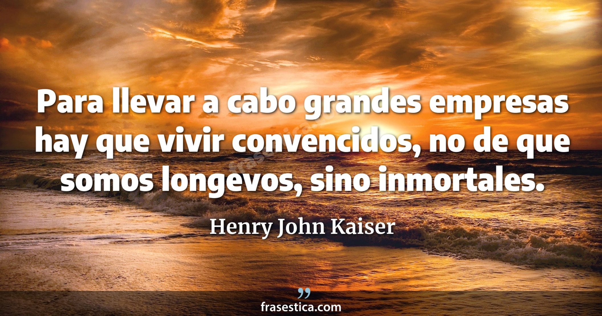 Para llevar a cabo grandes empresas hay que vivir convencidos, no de que somos longevos, sino inmortales. - Henry John Kaiser