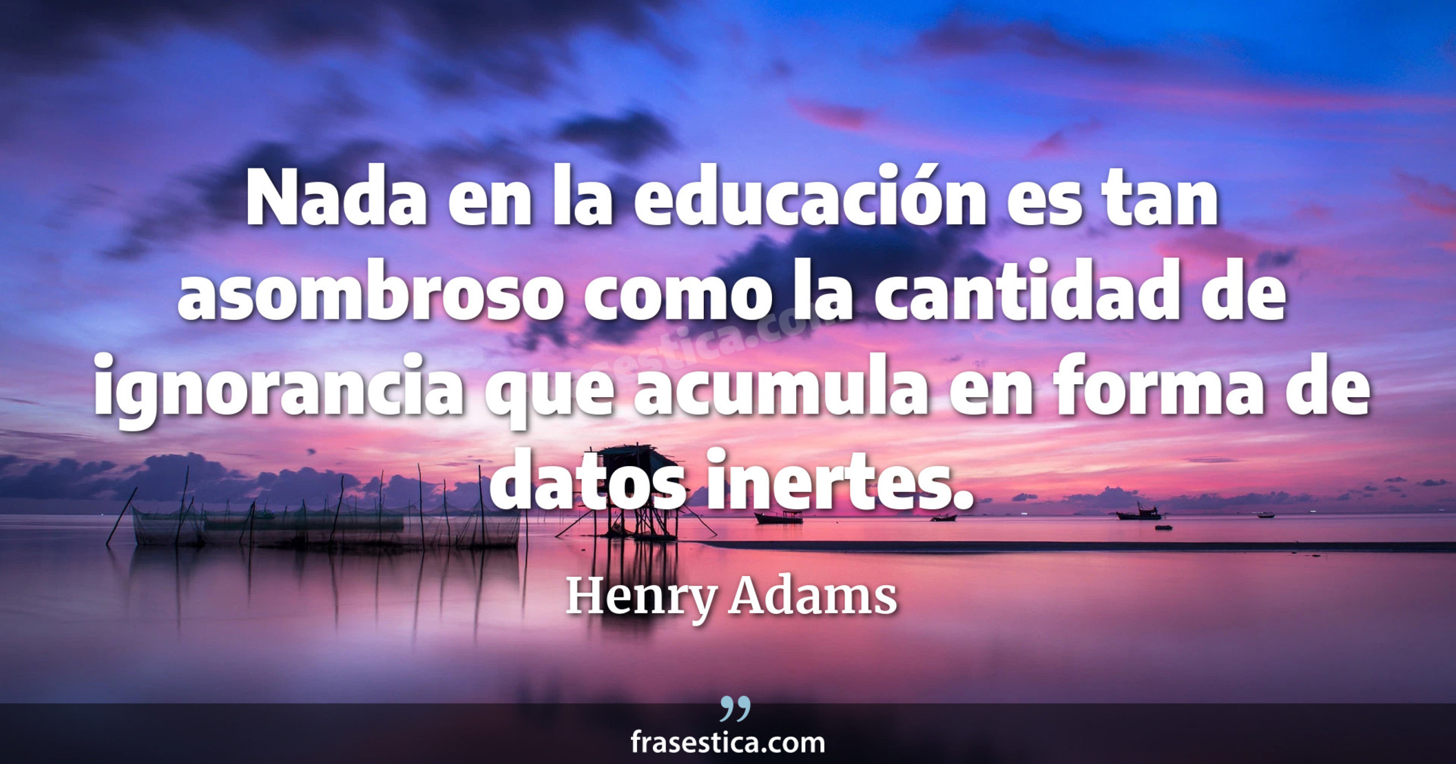 Nada en la educación es tan asombroso como la cantidad de ignorancia que acumula en forma de datos inertes. - Henry Adams