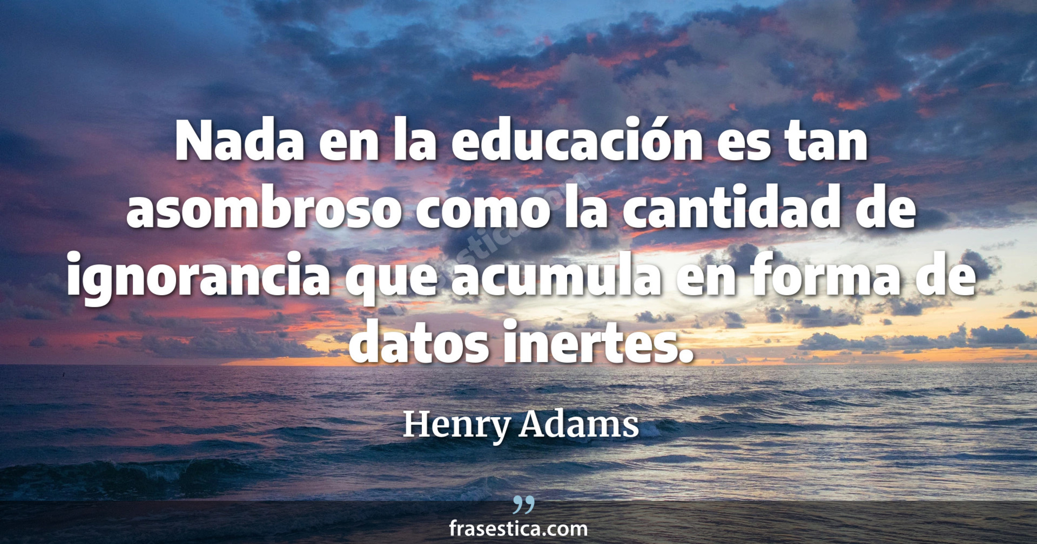 Nada en la educación es tan asombroso como la cantidad de ignorancia que acumula en forma de datos inertes. - Henry Adams