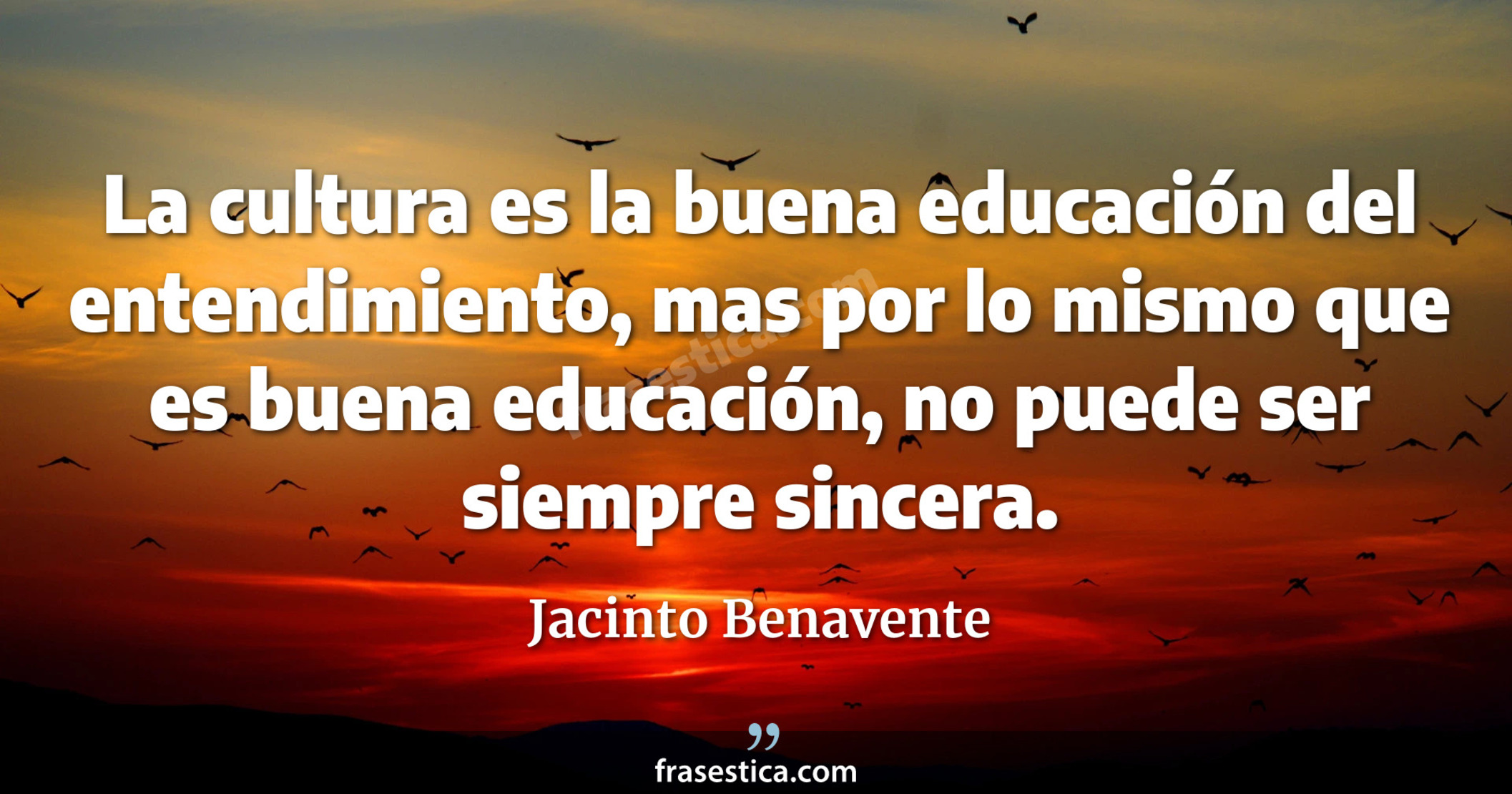 La cultura es la buena educación del entendimiento, mas por lo mismo que es buena educación, no puede ser siempre sincera. - Jacinto Benavente