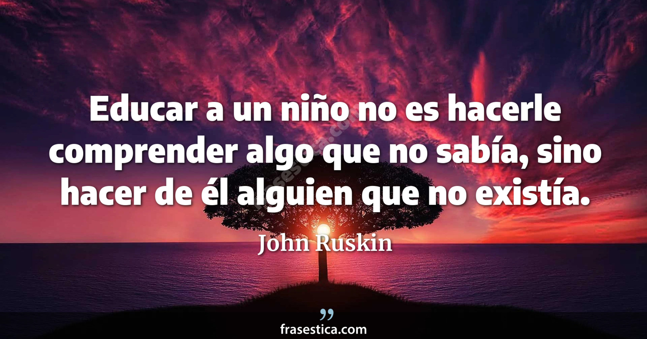 Educar a un niño no es hacerle comprender algo que no sabía, sino hacer de él alguien que no existía. - John Ruskin